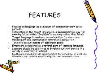 FEATURES Focuses on  language as a medium of communication   social purpose. Interaction in the target language  in a communicative way for meaningful activities  (Emphasis in meaning rather than form).   Target language   used as a normal  medium for classroom management and instruction   naturalistic adquisition. Take into account  needs of different pupils. Errors  are considered as a  natural part of learning language . Learners should be able to go to foreign country    survive in a variety of everyday situations.  Classroom should provide opportunities for rehearsal of real-life situations and provide opportunity for real communication . 