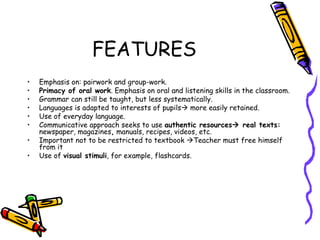 FEATURES Emphasis on: pairwork and group-work. Primacy of oral work . Emphasis on oral and listening skills in the classroom. Grammar can still be taught, but less systematically. Languages is adapted to interests of pupils   more easily retained. Use of everyday language. Communicative approach seeks to use  authentic resources   real texts:  newspaper, magazines ,  manuals, recipes, videos, etc.  Important not to be restricted to textbook   Teacher must free himself from it Use of  visual stimuli , for example, flashcards.  