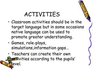 ACTIVITIES Classroom activities should be in the target language but in some occasions native language can be used to promote greater understanding. Games, role-plays, simulations,information gaps … Teachers can create their own activities according to the pupils’ level.  