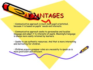 ADVANTAGES Communicative approach is much more pupil-orientated,  because it is based on pupils' needs and interests. Communicative approach seeks to personalise and localise  language and adapt it to interests of pupils. Meaningful language is always more easily retained by learners.  Seeks to use authentic resources. And that is more interesting and motivating for children.  Children acquire grammar rules as a necessity to speak so is more proficient and efficient. 