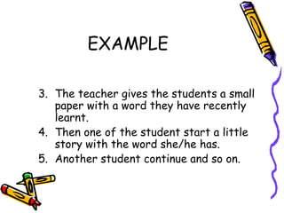 EXAMPLE The teacher gives the students a small paper with a word they have recently learnt.  Then one of the student start a little story with the word she/he has.  Another student continue and so on. 