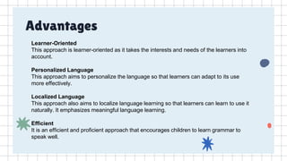 Advantages
Learner-Oriented
This approach is learner-oriented as it takes the interests and needs of the learners into
account.
Personalized Language
This approach aims to personalize the language so that learners can adapt to its use
more effectively.
Localized Language
This approach also aims to localize language learning so that learners can learn to use it
naturally. It emphasizes meaningful language learning.
Efficient
It is an efficient and proficient approach that encourages children to learn grammar to
speak well.
 