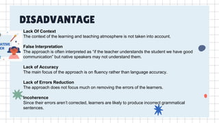 DISADVANTAGE
Lack Of Context
The context of the learning and teaching atmosphere is not taken into account.
False Interpretation
The approach is often interpreted as “if the teacher understands the student we have good
communication” but native speakers may not understand them.
Lack of Accuracy
The main focus of the approach is on fluency rather than language accuracy.
Lack of Errors Reduction
The approach does not focus much on removing the errors of the learners.
Incoherence
Since their errors aren’t corrected, learners are likely to produce incorrect grammatical
sentences.
 