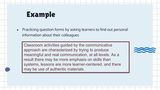 Example
● Practicing question forms by asking learners to find out personal
information about their colleagues
Classroom activities guided by the communicative
approach are characterized by trying to produce
meaningful and real communication, at all levels. As a
result there may be more emphasis on skills than
systems, lessons are more learner-centered, and there
may be use of authentic materials.
 
