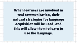 When learners are involved in
real communication, their
natural strategies for language
acquisition will be used, and
this will allow them to learn to
use the language.
 