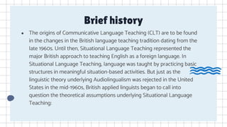 Brief history
● The origins of Communicative Language Teaching (CLT) are to be found
in the changes in the British language teaching tradition dating from the
late 1960s. Until then, Situational Language Teaching represented the
major British approach to teaching English as a foreign language. In
Situational Language Teaching, language was taught by practicing basic
structures in meaningful situation-based activities. But just as the
linguistic theory underlying Audiolingualism was rejected in the United
States in the mid-1960s, British applied linguists began to call into
question the theoretical assumptions underlying Situational Language
Teaching:
 
