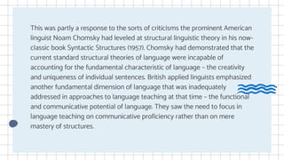 This was partly a response to the sorts of criticisms the prominent American
linguist Noam Chomsky had leveled at structural linguistic theory in his now-
classic book Syntactic Structures (1957). Chomsky had demonstrated that the
current standard structural theories of language were incapable of
accounting for the fundamental characteristic of language – the creativity
and uniqueness of individual sentences. British applied linguists emphasized
another fundamental dimension of language that was inadequately
addressed in approaches to language teaching at that time – the functional
and communicative potential of language. They saw the need to focus in
language teaching on communicative proficiency rather than on mere
mastery of structures.
 