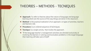 THEORIES – METHODS - TECNIQUES
 Approach: To refer to theories about the nature of language and language
learning which are the source of the way things are done in the classroom.
 Method: Is the practical realisation of an approach, or types of activities, teachers
and learners role.
 Procedure: Is an ordered sequence of techniques.
 Tecnique: Is a single activity that involve the approach.
 “If the language teacher´s management activities are directed exclusively at
involving the learners in solving communication problems in the target language
then learning will take care of itself”
 