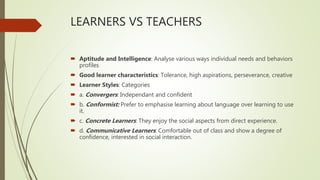 LEARNERS VS TEACHERS
 Aptitude and Intelligence: Analyse various ways individual needs and behaviors
profiles
 Good learner characteristics: Tolerance, high aspirations, perseverance, creative
 Learner Styles: Categories
 a. Convergers: Independant and confident
 b. Conformist: Prefer to emphasise learning about language over learning to use
it.
 c. Concrete Learners: They enjoy the social aspects from direct experience.
 d. Communicative Learners: Comfortable out of class and show a degree of
confidence, interested in social interaction.
 
