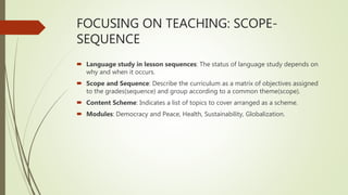 FOCUSING ON TEACHING: SCOPE-
SEQUENCE
 Language study in lesson sequences: The status of language study depends on
why and when it occurs.
 Scope and Sequence: Describe the curriculum as a matrix of objectives assigned
to the grades(sequence) and group according to a common theme(scope).
 Content Scheme: Indicates a list of topics to cover arranged as a scheme.
 Modules: Democracy and Peace, Health, Sustainability, Globalization.
 