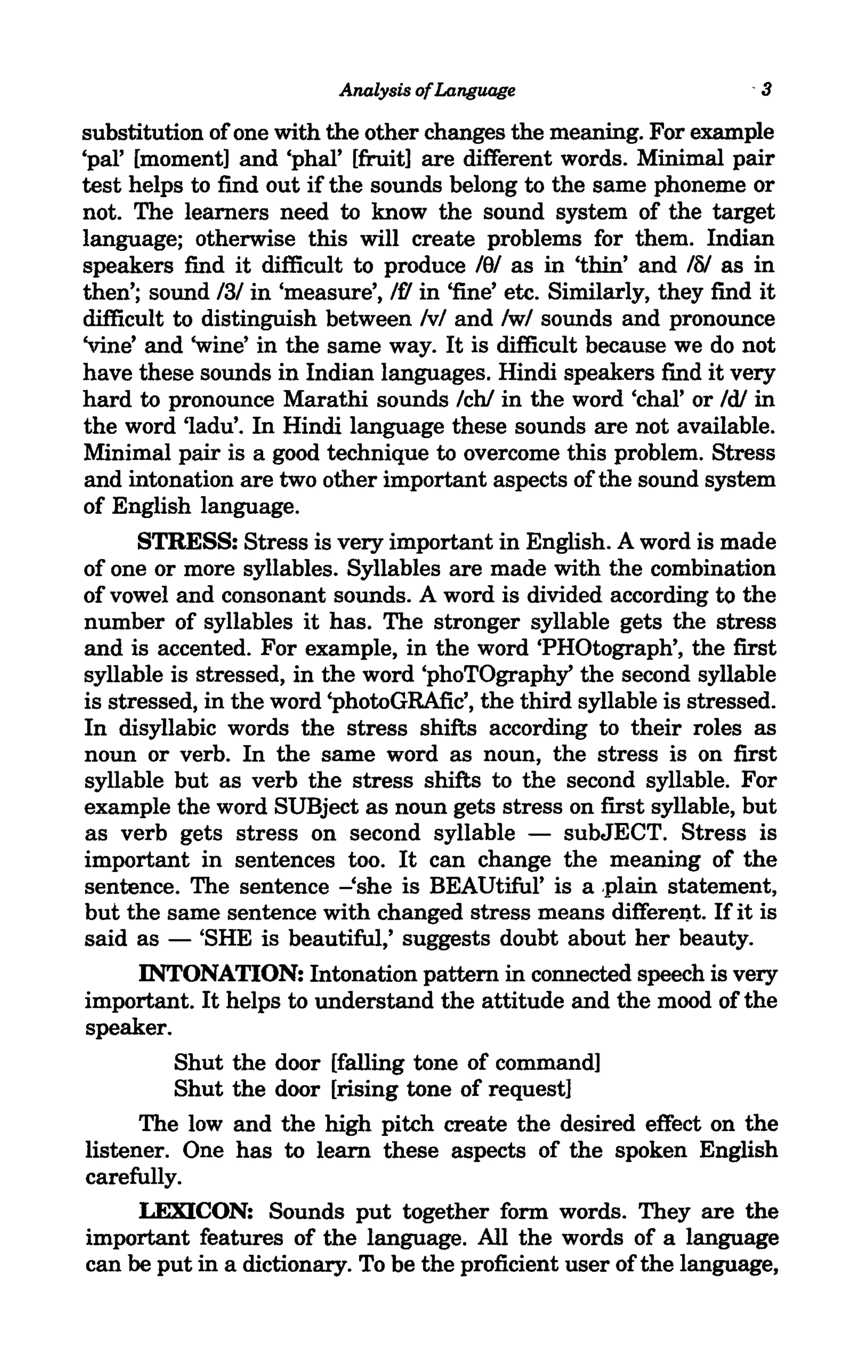 Analysis ofLanguage                        -3

substitution of one with the other changes the meaning. For example
'pal' [moment] and 'phal' [fruit] are different words. Minimal pair
test helps to find out if the sounds belong to the same phoneme or
not. The learners need to know the sound system of the target
language; otherwise this will create problems for them. Indian
speakers find it difficult to produce lSI as in 'thin' and 10/ as in
then'; sound 131 in 'measure', If! in 'fine' etc. Similarly, they find it
difficult to distinguish between Ivl and Iwl sounds and pronounce
'vine' and 'wine' in the same way. It is difficult because we do not
have these sounds in Indian languages. Hindi speakers find it very
hard to pronounce Marathi sounds Ichl in the word 'char or Idl in
the word 'Iadu'. In Hindi language these sounds are not available.
Minimal pair is a good technique to overcome this problem. Stress
and intonation are two other important aspects of the sound system
of English language.
      STRESS: Stress is very important in English. A word is made
of one or more syllables. Syllables are made with the combination
of vowel and consonant sounds. A word is divided according to the
number of syllables it has. The stronger syllable gets the stress
and is accented. For example, in the word 'PHOtograph', the first
syllable is stressed, in the word 'phoTOgraphy' the second syllable
is stressed, in the word 'photoGRAfic', the third syllable is stressed.
In disyllabic words the stress shifts according to their roles as
noun or verb. In the same word as noun, the stress is on first
syllable but as verb the stress shifts to the second syllable. For
example the word SUBject as noun gets stress on first syllable, but
as verb gets stress on second syllable - subJECT. Stress is
important in sentences too. It can change the meaning of the
sentence. The sentence -'she is BEAUtiful' is a .plain statement,
but the same sentence with changed stress means different. If it is
said as - 'SHE is beautiful,' suggests doubt about her beauty.
      INTONATION: Intonation pattern in connected speech is very
important. It helps to understand the attitude and the mood of the
speaker.
          Shut the door [falling tone of command]
          Shut the door [rising tone of request]
      The low and the high pitch create the desired effect on the
listener. One has to learn these aspects of the spoken English
carefully.
      LEXICON: Sounds put together form words. They are the
important features of the language. All the words of a language
can be put in a dictionary. To be the proficient user of the language,
 