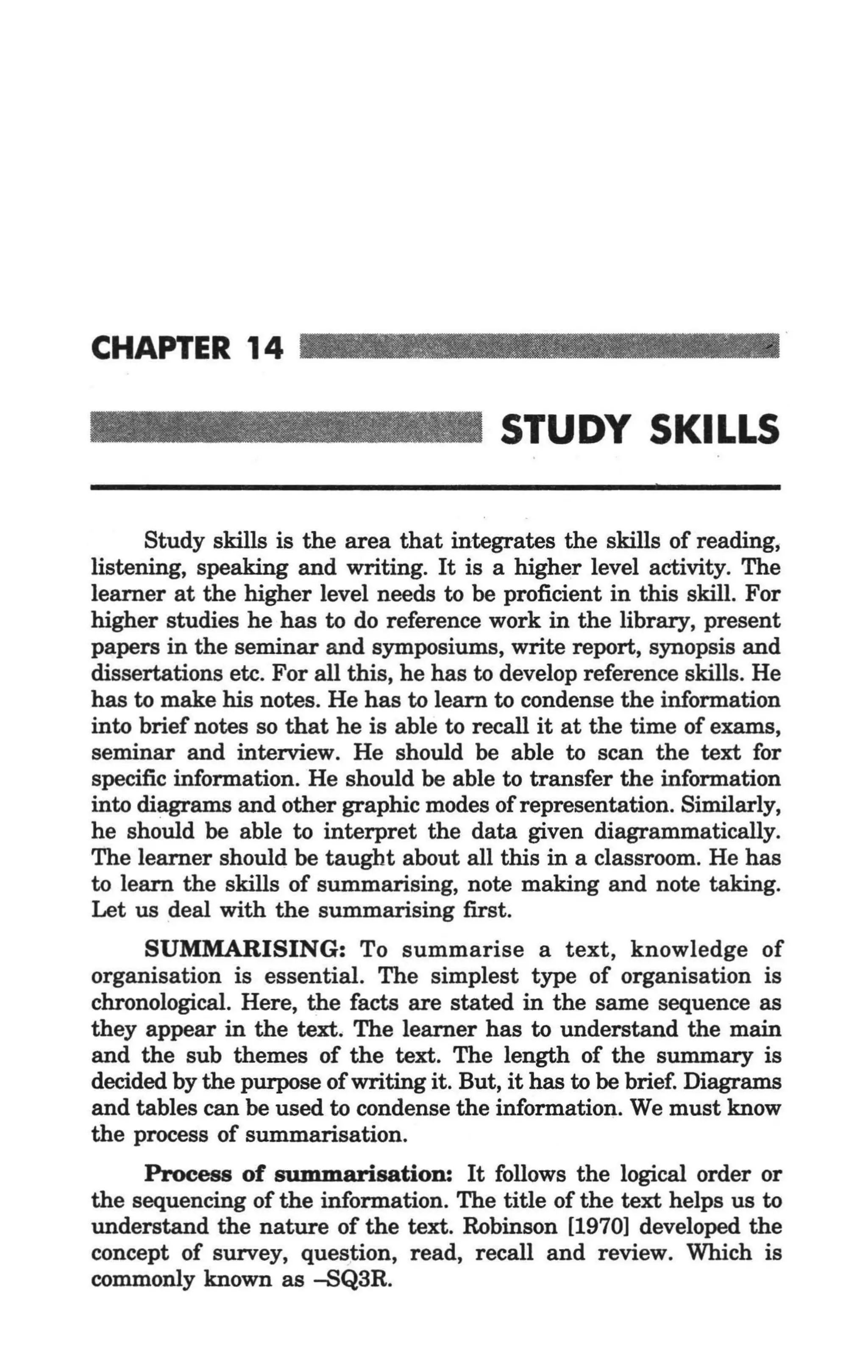 CHAPTER 14

                                          STUDY SKILLS

      Study skills is the area that integrates the skills of reading,
listening, speaking and writing. It is a higher level activity. The
learner at the higher level needs to be proficient in this skill. For
higher studies he has to do reference work in the library, present
papers in the seminar and symposiums, write report, synopsis and
dissertations etc. For all this, he has to develop reference skills. He
has to make his notes. He has to learn to condense the information
into brief notes so that he is able to recall it at the time of exams,
seminar and interview. He should be able to scan the text for
specific information. He should be able to transfer the information
into diagrams and other graphic modes of representation. Similarly,
he should be able to interpret the data given diagrammatically.
The learner should be taught about all this in a classroom. He has
to learn the skills of summarising, note making and note taking.
Let us deal with the summarising first.
     SUMMARISING: To summarise a text, knowledge of
organisation is essential. The simplest type of organisation is
chronological. Here, the facts are stated in the same sequence as
they appear in the text. The learner has to understand the main
and the sub themes of the text. The length of the summary is
decided by the purpose of writing it. But, it has to be brief. Diagrams
and tables can be used to condense the information. We must know
the process of summarisation.
     Process of summarisation: It follows the logical order or
the sequencing of the information. The title of the text helps us to
understand the nature of the text. Robinson [1970] developed the
concept of survey, question, read, recall and review. Which is
commonly known as -SQ3R.
 