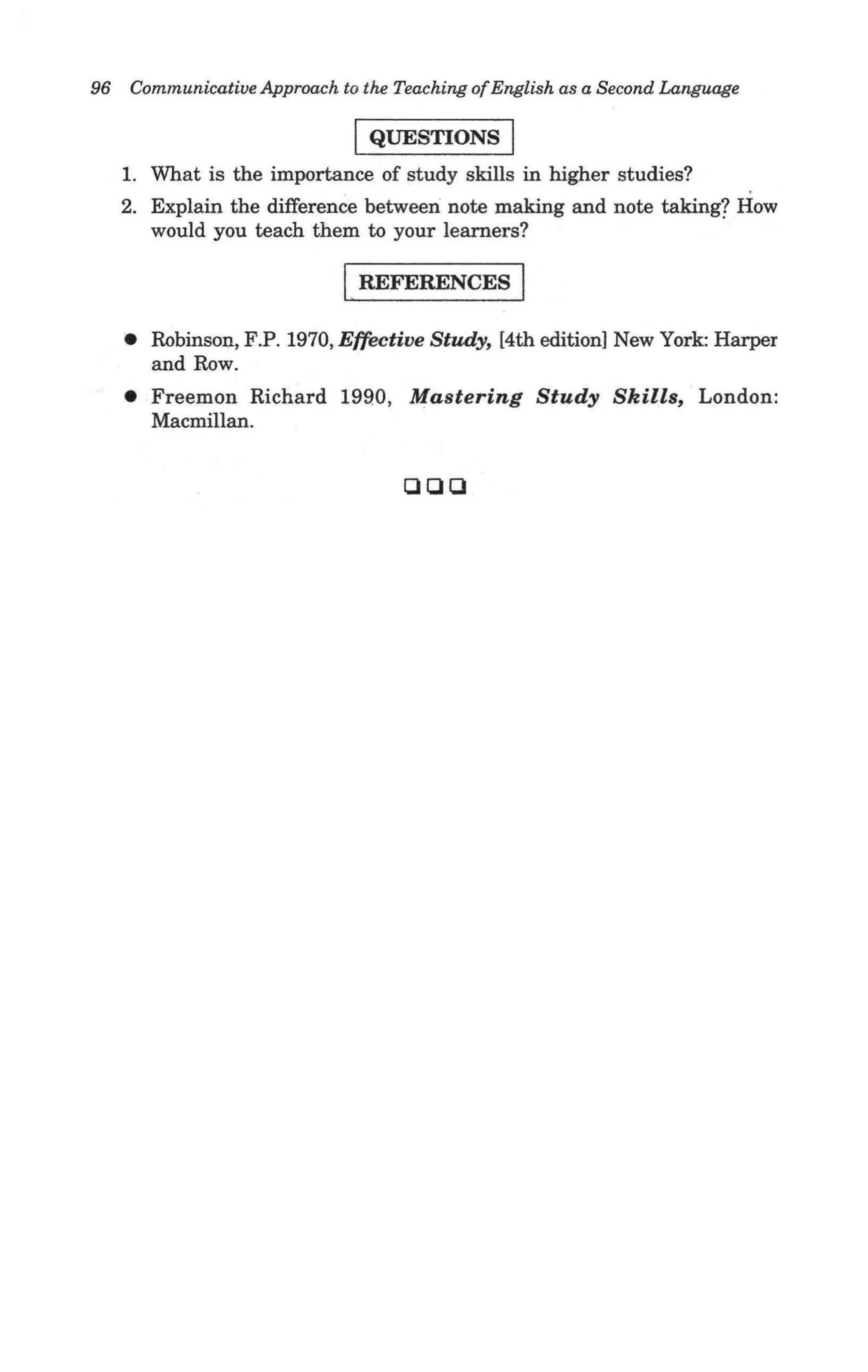 96 Communicative Approach to the Teaching of English as a Second Language

                             I QUESTIONS I
   1. What is the importance of study skills in higher studies?
   2. Explain the difference between note making and note taking? How
      would you teach them to your learners?

                            I REFERENCES I
   • Robinson, F.P. 1970, Effective Study, [4th edition] New York: Harper
     and Row .
   • Freemon Richard 1990, Mastering Study Skills, London:
     Macmillan.


                                   000
 