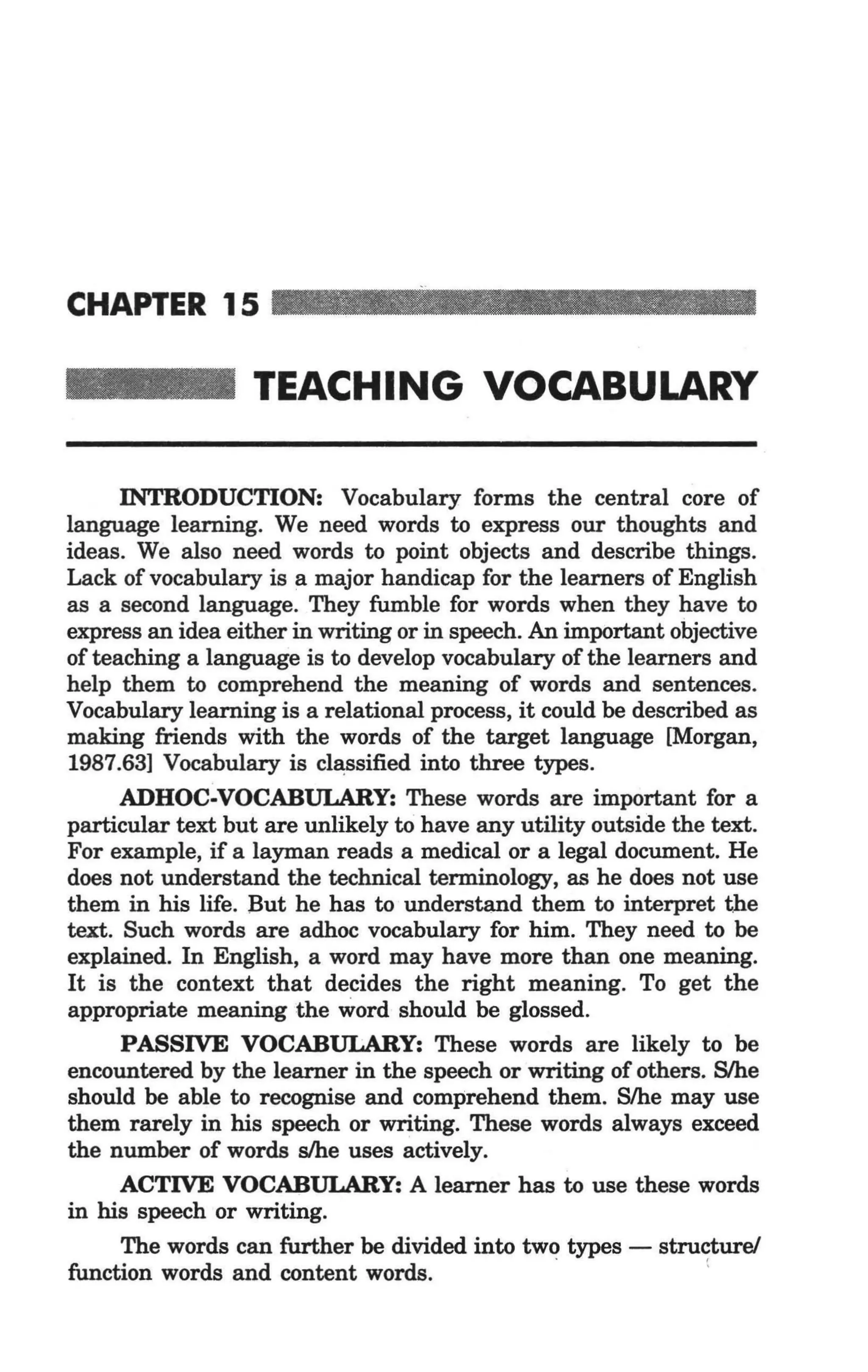 CHAPTER 15

                   TEACHING VOCABULARY

       INTRODUCTION: Vocabulary forms the central core of
 language learning. We need words to express our thoughts and
 ideas. We also need words to point objects and describe things.
 Lack of vocabulary is a major handicap for the learners of English
 as a second language. They fumble for words when they have to
 express an idea either in writing or in speech. An important objective
 of teaching a language is to develop vocabulary of the learners and
 help them to comprehend the meaning of words and sentences.
 Vocabulary learning is a relational process, it could be described as
 making friends with the words of the target language [Morgan,
 1987.63] Vocabulary is classified into three types.
       ADHOC·VOCABULARY: These words are important for a
 particular text but are unlikely to have any utility outside the text.
 For example, if a layman reads a medical or a legal document. He
 does not understand the technical terminology, as he does not use
 them in his life. But he has to understand them to interpret the
 text. Such words are adhoc vocabulary for him. They need to be
 explained. In English, a word may have more than one meaning.
 It is the context that decides the right meaning. To get the
_appropriate meaning the word should be glossed.
       PASSIVE VOCABULARY: These words are likely to be
 encountered by the learner in the speech or writing of others. S/he
 should be able to recognise and comprehend them. S/he may use
 them rarely in his speech or writing. These words always exceed
 the number of words s/he uses actively.
       ACTIVE VOCABULARY: A learner has to use these words
 in his speech or writing.
       The words can further be divided into two types - structure!
 function words and content words.                 -              (
 