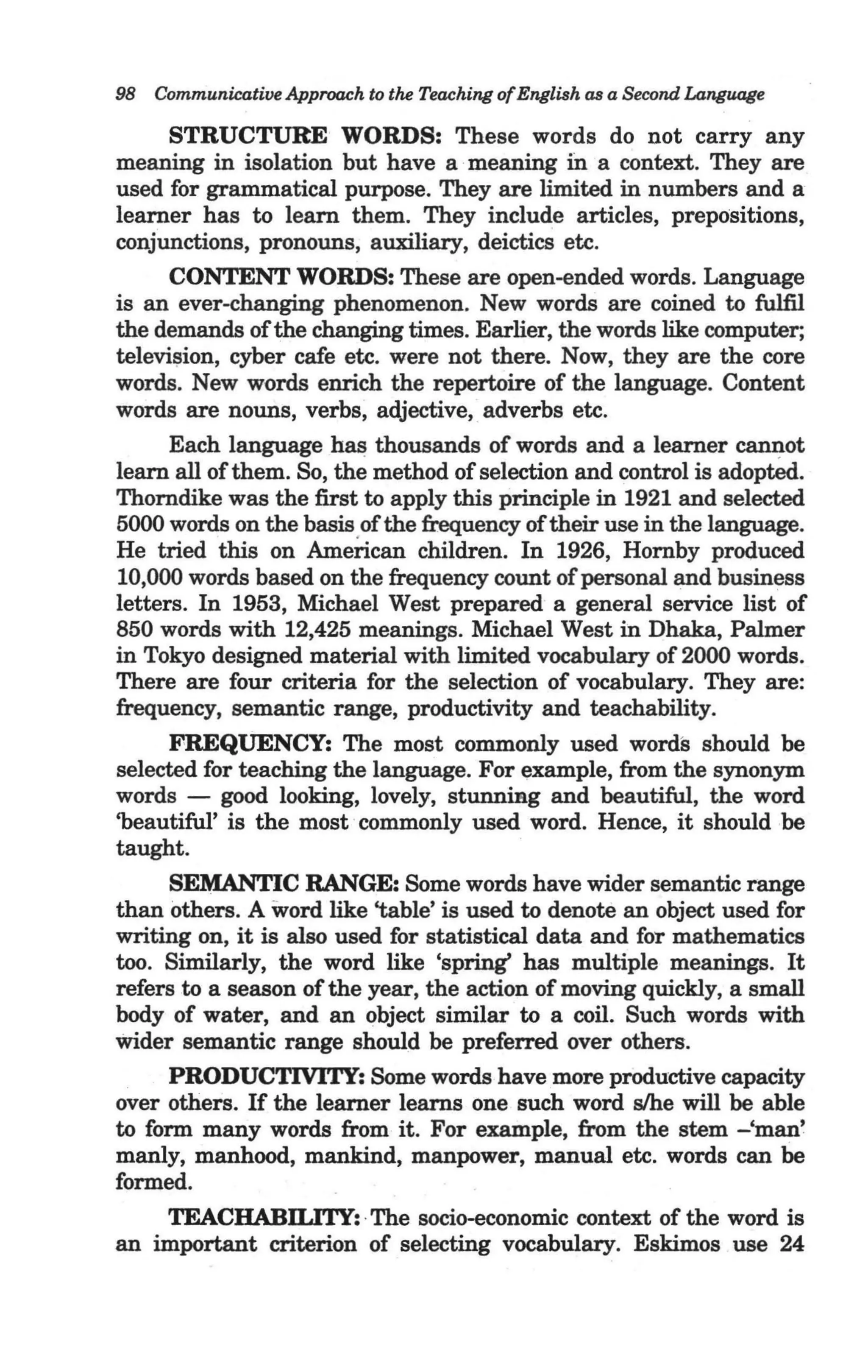 98 Communicative Approach to the Teaching of English as a Second LangUOlle

       STRUCTURE WORDS: These words do not carry any
meaning in isolation but have a meaning ill a context. They are
used for grammatical purpose. They are limited in numbers and a
learner has to learn them. They include articles, prepositions,
conjunctions, pronouns, auxiliary, deictics etc.
       CONTENT WORDS: These are open-ended words. Language
is an ever-changing phenomenon. New words are coined to fulfil
the demands of the changing times. Earlier, the words like computer;
televi!;Jion, cyber cafe etc. were not there. Now, they are the core
words. New words enrich the repertoire of the language. Content
words are nouns, verbs, adjective, adverbs etc.
       Each language has thousands of words and a learner ~ot
learn all of them. So, the method of selection and control is adopted.
Thorndike was the first to apply this principle in 1921 and selected
5000 words on the basis of the frequency of their use in the language.
He tried this on American children. In 1926, Hornby produced
10,000 words based on the frequency count of personal and business
letters. In 1953, Michael West prepared a general service list of
850 words with 12,425 meanings. Michael West in Dhaka, Palmer
in Tokyo designed material with limited vocabulary of 2000 words.
There are four criteria for the selection of vocabulary. They are:
frequency, semantic range, productivity and teachability.
       FREQUENCY: The most commonly used words should be
selected for teaching the language. For example, from the synonym
words - good looking, lovely, stunning and beautiful, the word
'beautiful' is the most commonly used word. Hence, it should be
taught.
     SEMANTIC RANGE: Some words have wider semantic range
than others. A word like 'table' is used to denote an object used for
writing on, it is also used for statistical data and for mathematics
too. Similarly, the word like 'spring' has multiple meanings. It
refers to a season of the year, the action of moving quickly, a small
body of water, and an object similar to a coil. Such words with
wider semantic range should be preferred over others.
     PRODUCTIVITY: Some words have more productive capacity
over others. If the learner learns one such word s/he will be able
to form many words from it. For example, from the stem -'man'
manly, manhood, mankind, manpower, manual etc. words can be
formed.
     TEACHABILITY: ·The socio-economic context of the word is
an important criterion of selecting vocabulary. Eskimos use 24
 