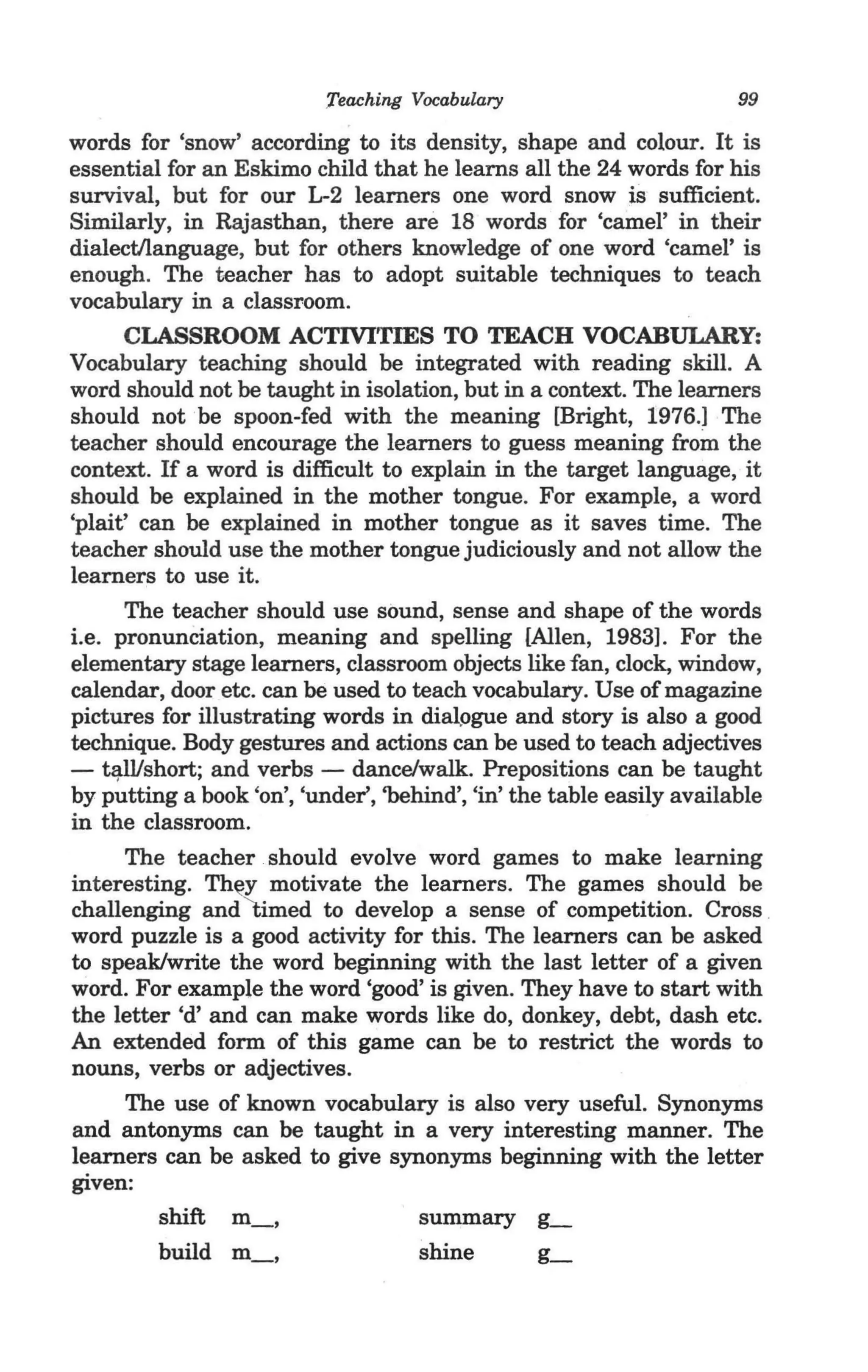 Teaching Vocabulary                        99

words for 'snow' according to its density, shape and colour. It is
essential for an Eskimo child that he learns all the 24 words for his
survival, but for our L-2 learners one word snow is sufficient.
Similarly, in Rajasthan, there are 18 words for 'camel' in their
dialect/language, but for others knowledge of one word 'camel' is
enough. The teacher has to adopt suitable techniques to teach
vocabulary in a classroom.
      CLASSROOM ACTIVITIES TO TEACH VOCABULARY:
Vocabulary teaching should be integrated with reading skill. A
word should not be taught in isolation, but in a context. The learners
should not be spoon-fed with the meaning [Bright, 1976.] The
teacher should encourage the learners to guess meaning from the
context. If a word is difficult to explain in the target language, it
should be explained in the mother tongue. For example, a word
'plait' can be explained in mother tongue as it saves time. The
teacher should use the mother tongue judiciously and not allow the
learners to use it.
      The teacher should use sound, sense and shape of the words
i.e. pronunciation, meaning and spelling {Allen, 1983]. For the
elementary stage learners, classroom objects like fan, clock, window,
calendar, door etc. can be used to teach vocabulary. Use of magazine
pictures for illustrating words in dia~ogue and story is also a good
technique. Body gestures and actions can be used to teach adjectives
- ~short; and verbs - dance/walk.. Prepositions can be taught
by putting a book 'on', 'under', 'behind', 'in' the table easily available
in the classroom.
                     -.
      The teacher should evolve word games to make learning
interesting. Th~y motivate the learners. The games should be
challenging and timed to develop a sense of competition. Cross _
word puzzle is a good activity for this. The learners can be asked
to speak/write the word beginning with the last letter of a given
word. For example the word 'good' is given. They have to start with
the letter cd' and can make words like do, donkey, debt, dash etc.
An extended form of this game can be to restrict the words to
nouns, verbs or adjectives.
      The use of known vocabulary is also very useful. Synonyms
and antonyms can be taught in a very interesting manner. The
learners can be asked to give synonyms beginning with the letter
given:
                                     summary ~
                                     shine         g_
 