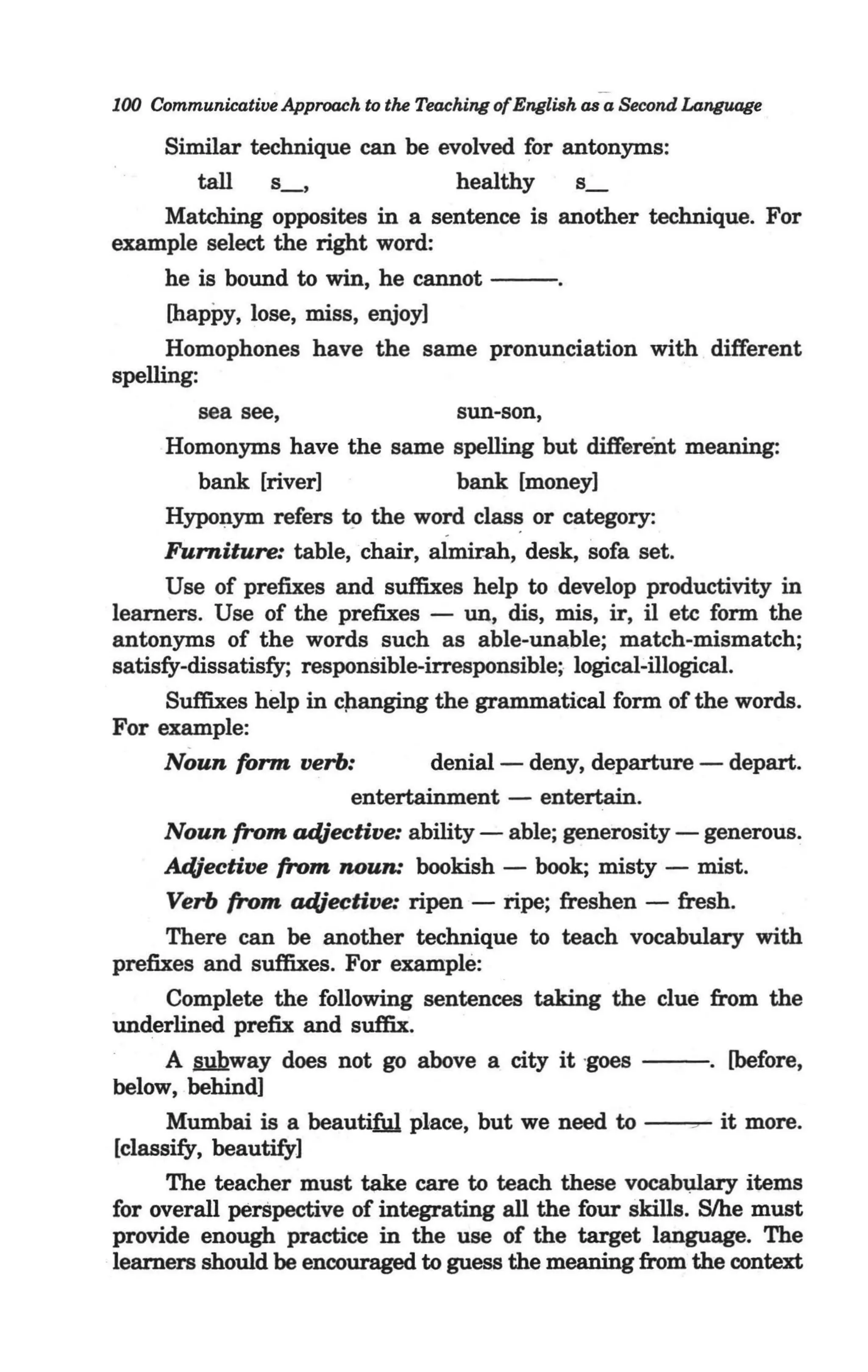 100 Communicative Approach to the Teaching of English as a Second Language

      Similar technique can be evolved for antonyms:
         tall   s_,              healthy    s_
      Matching opposites in a sentence is another technique. For
example select the right word:
      he is bound to win, he cannot - - .
      [happy, lose, miss, enjoy]
      Homophones have the same pronunciation with different
spelling:             -
         sea see,                   sun-son,
      Homonyms have the same spelling but different meaning:
         bank [river]               bank [money]
      Hyponym refers to the word clas~ or category:
      Furniture: table, chair, almir-ah, desk, sofa set.
      Use of prefixes and suffixes help to develop productivity in
learners. Use of the prefixes - un, dis, mis, ir, il etc form the
antonyms of the words such as able-unable; match-mismatch;
satisfy-dissatisfy; responSible-irresponsible; logical-illogical.
      Suffixes help in cJlanging the grammatical form of the words.
For example:
      Noun form verb:            denial- deny, departure - depart.
                         entertainment - entertain.
      Noun from adjective: ability - able; generosity - generous.
      AdJective from noun: bookish - book; misty - mist.
      Verb from adjective: ripen - ripe; freshen - fresh.
      There can be another technique to teach vocabulary with
prefixes and suffixes. For example:
      Complete the following sentences taking the clue from the
underlined prefix and suffix.
      A §Yhway does not go above a city it -    goes - - . [before,
below, behind]
      Mumbai is a beautiM place, but we need to ~ it more.
[classify, beautify]
      The teacher must take care to teach these vocab~ary items
for overall perSpective of integrating all the four skills. Slhe must
provide enough practice in the use of the target language. The
learners should be encouraged to guess the meaning from the context
 