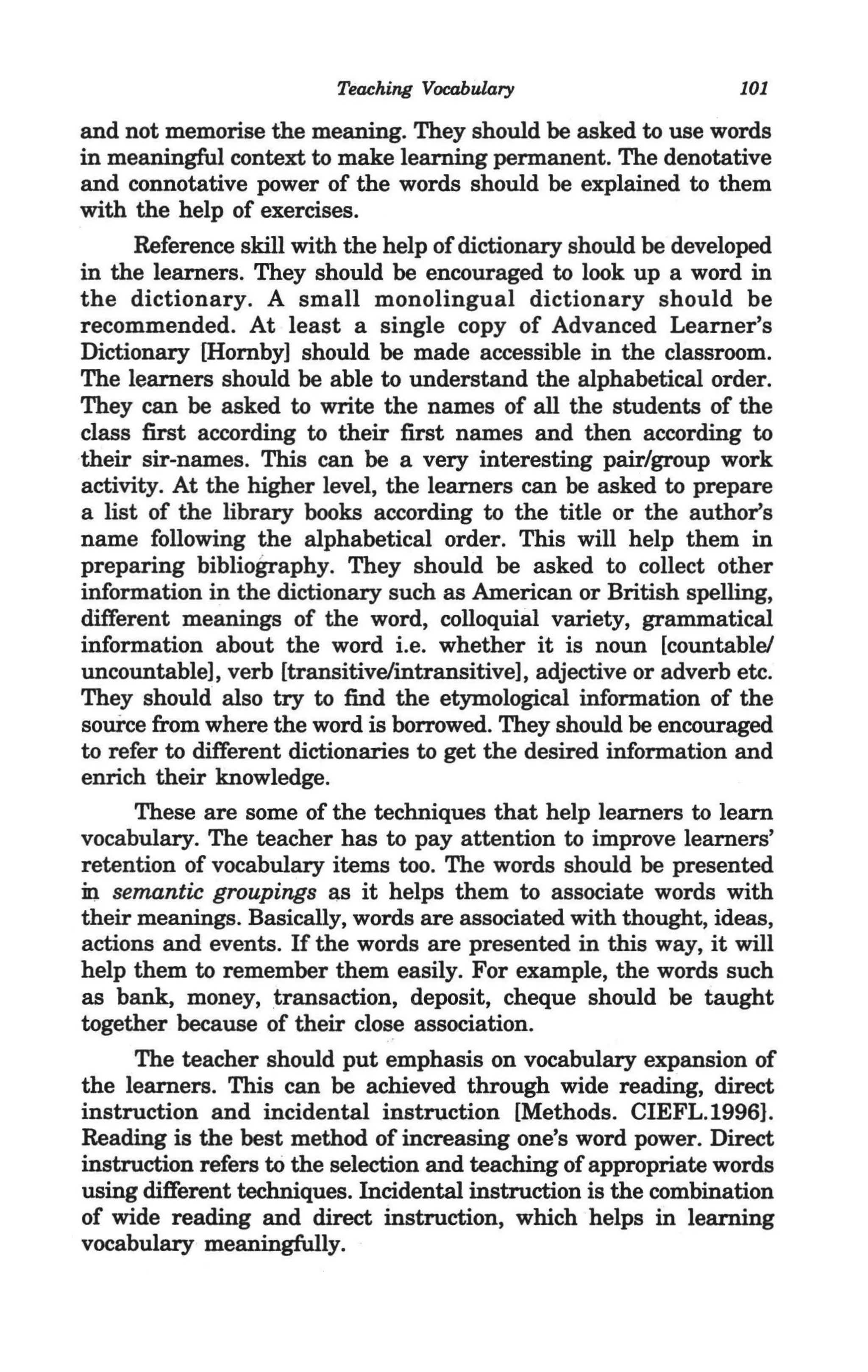 Teaching Vocabulary                      101

and not memorise the meaning. They should be asked to use words
in meaningful context to make learning permanent. The denotative
and connotative power of the words should be explained to them
with the help of exercises.
      Reference skill with the help of dictionary should be developed
in the learners. They should be encouraged to look up a word in
the dictionary. A small monolingual dictionary should be
recommended. At least a single copy of Advanced Learner's
Dictionary [Hornby] should be made accessible in the classroom.
The learners should be able to understand the alphabetical order.
They can be asked to write the names of all the students of the
class first according to their first names and then according to
their sir-names. This can be a very interesting pair/group work
activity. At the higher level, the learners can be asked to prepare
a list of the library books according to the title or the author's
name following the alphabetical order. This will help them in
preparing bibliography. They should be asked to collect other
information in the dictionary such as American or British spelling,
different meanings of the word, colloquial variety, grammatical
information about the word i.e. whether it is noun [countable/
uncountable], verb [transitive/intransitive], adjective or adverb etc.
They should also try to find the etymological information of the
source from where the word is borrowed. They should be encouraged
to refer to different dictionaries to get the desired information and
enrich their knowledge.
      These are some of the techniques that help learners to learn
vocabulary. The teacher has to pay attention to improve learners'
retention of vocabulary items too. The words should be presented
in semantic groupings as it helps them to associate words with
their meanings. Basically, words are associated with thought, ideas,
actions and events. If the words are presented in this way, it will
help them to remember them easily. For example, the words such
as bank, money, transaction, deposit, cheque should be taught
together because of their close association.
      The teacher should put emphasis on vocabulary expansion of
the learners. This can be achieved through wide reading, direct
instruction and incidental instruction [Methods. CIEFL.1996}.
Reading is the best method of increasing one's word power. Direct
instruction refers to the selection and teaching of appropriate words
using different techniques. Incidental instruction is the combination
of wide reading and direct instruction, which helps in learning
vocabulary meaningfully.
 