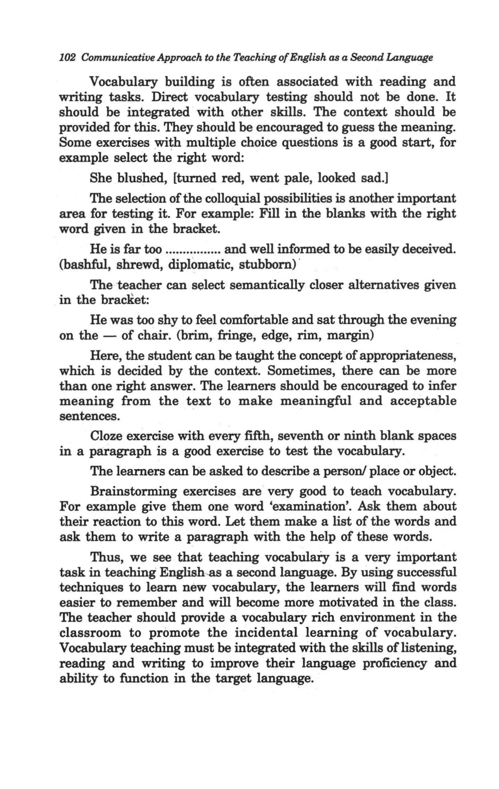 102 Communicative Approach to the Teaching of English as a Second Language

     Vocabulary building is often associated with reading and
writing tasks. Direct vocabulary testing should not be done. It
should be integrated with other skills. The context should be
provided for this. They should be encouraged to guess the meaning.
Some exercises wi~ multiple choice questions is a good start, for
example select the right word:
      She blushed, [turned red, went pale, looked sad.]
     The selection of the colloquial possibilities is another important
area for testing it. For example: Fill in the blanks with the right
word given in the bracket.
     He is far too ................ and well informed to be easily deceived.
(bashful, shrewd, diplomatic, stubborn) '
   , The teacher can select semantically closer alternatives given
in the braCKet:
     He was too shy to feel comfortable and sat through the evening
on the - of chair. (brim, fringe, edge, rim, margin)
     Here, the student can be taught the concept ·of appropriateness,
which is decided by the context. Sometimes, there can be more
than one right answer. The learners should be encouraged to infer
meaning from the text to make meaningful and acceptable
sentences.
     Cloze exercise with every fifth, seventh or ninth blank spaces
in a paragraph is a good exercise to test the vocabulary.
     The learners can be asked to describe a person! place or object.
     Brainstorming exercises are very good to teaoh vocabulary.
For example give them one word 'examination'. Ask them about
their reaction to this word. Let them make a list of the words and
ask them to write a paragraph with the help of these words.
      Thus, we see that teaching vocabulary is a very important
task in teaching English.as a second language. By using successful
techniques to learn new vocabulary, the learners will find words
easier to remember and will become more motivated in the class.
The teacher should provide a vocabulary rich environment in the
classroom to promote the incidental learning of vocabulary.
Vocabulary teaching must be integrated with the skills of listening,
reading and writing to improve their language proficiency and
ability to function in the target language.
 