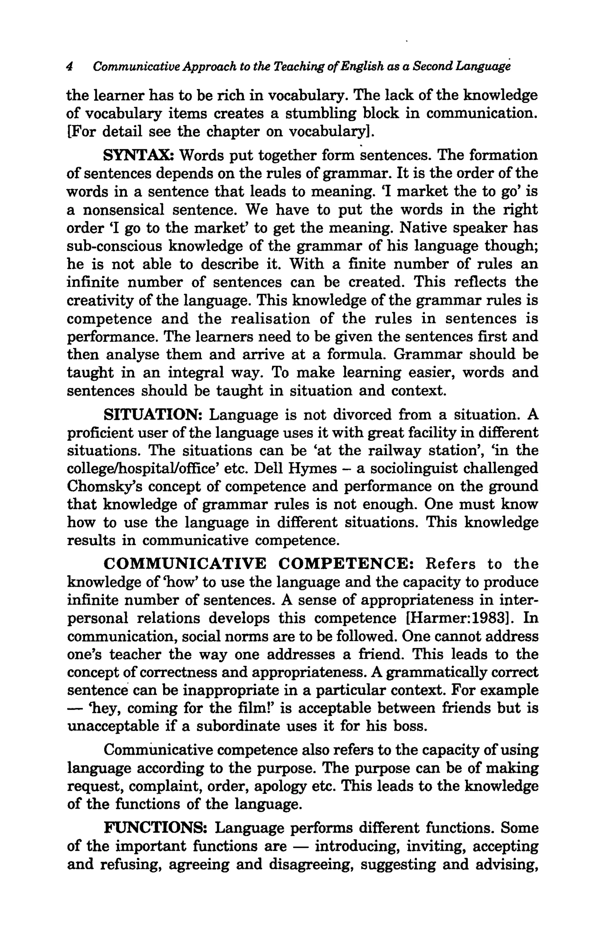 4   Communicative Approach to the Teaching of English as a Second Language

the learner has to be rich in vocabulary. The lack of the knowledge
of vocabulary items creates a stumbling block in communication.
[For detail see the chapter on vocabulary].
      SYNTAX: Words put together form sentences. The formation
of sentences depends on the rules of grammar. It is the order ofthe
words in a sentence that leads to meaning. 'I market the to go' is
a nonsensical sentence. We have to put the words in the right
order 'I go to the market' to get the meaning. Native speaker has
sub-conscious knowledge of the grammar of his language though;
he is not able to describe it. With a finite number of rules an
infinite number of sentences can be created. This reflects the
creativity of the language. This knowledge of the grammar rules is
competence and the realisation of the rules in sentences is
performance. The learners need to be given the sentences first and
then analyse them and arrive at a formula. Grammar should be
taught in an integral way. To make learning easier, words and
sentences should be taught in situation and context.
      SITUATION: Language is not divorced from a situation. A
proficient user of the language uses it with great facility in different
situations. The situations can be 'at the railway station', 'in the
college/hospital/office' etc. Dell Hymes - a sociolinguist challenged
Chomsky's concept of competence and performance on the ground
that knowledge of grammar rules is not enough. One must know
how to use the language in different situations. This knowledge
results in communicative competence.
      COMMUNICATIVE COMPETENCE: Refers to the
knowledge of 'how' to use the language and the capacity to produce
infinite number of sentences. A sense of appropriateness in inter-
personal relations develops this competence [Harmer: 1983]. In
communication, social norms are to be followed. One cannot address
one's teacher the way one addresses a friend. This leads to the
concept of correctness and appropriateness. A grammatically correct
sentence can be inappropriate in a particular context. For example
- 'hey, coming for the film!' is acceptable between friends but is
unacceptable if a subordinate uses it for his boss.
      Communicative competence also refers to the capacity of using
language according to the purpose. The purpose can be of making
request, complaint, order, apology etc. This leads to the knowledge
of the functions of the language.
      FUNCTIONS: Language performs different functions. Some
of the important functions are - introducing, inviting, accepting
and refusing, agreeing and disagreeing, suggesting and advising,
 
