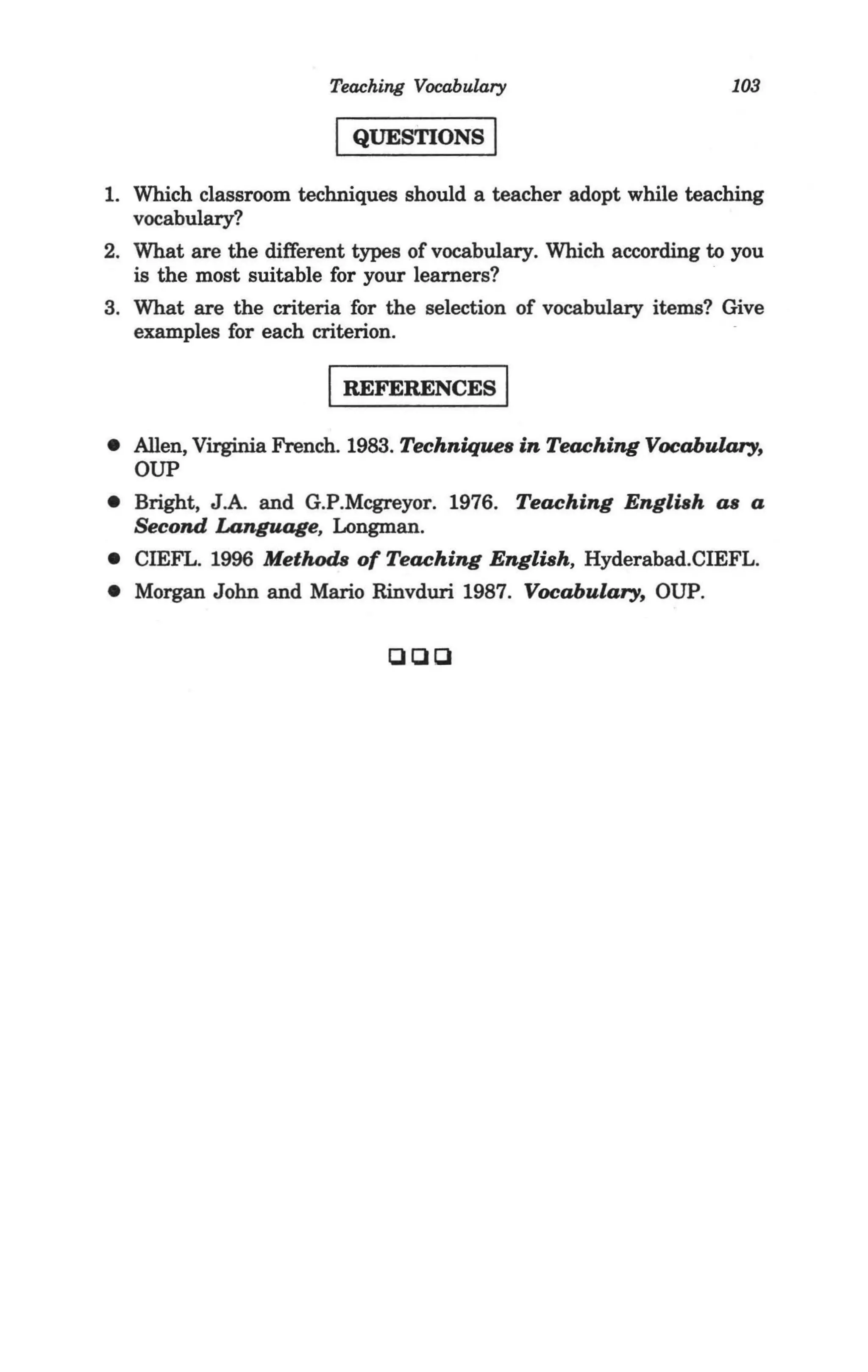 Teaching Vocabulary                       103

                        I QUESTIONS I
1. Which classroom techniques should a teacher adopt while teaching
   vocabulary?
2. What are the different types of vocabulary. Which according to you
   is the most suitable for your learners?
3. What are the criteria for the selection of vocabulary items? Give
   examples for each criterion.

                       I REFERENCES I
• Allen, Virginia French. 1983. Techniques in Teaching Vocabulary,
  OUP
• Bright, J .A. and G.P.Mcgreyor. 1976. Teaching EngliBh as a
  Second Language, Longman.
• CIEFL. 1996 Metlwds of Teaching EngliBh, Hyderabad.CIEFL.
• Morgan John and Mario Rinvduri 1987. Vocabulary, OUP.

                             QQQ
 