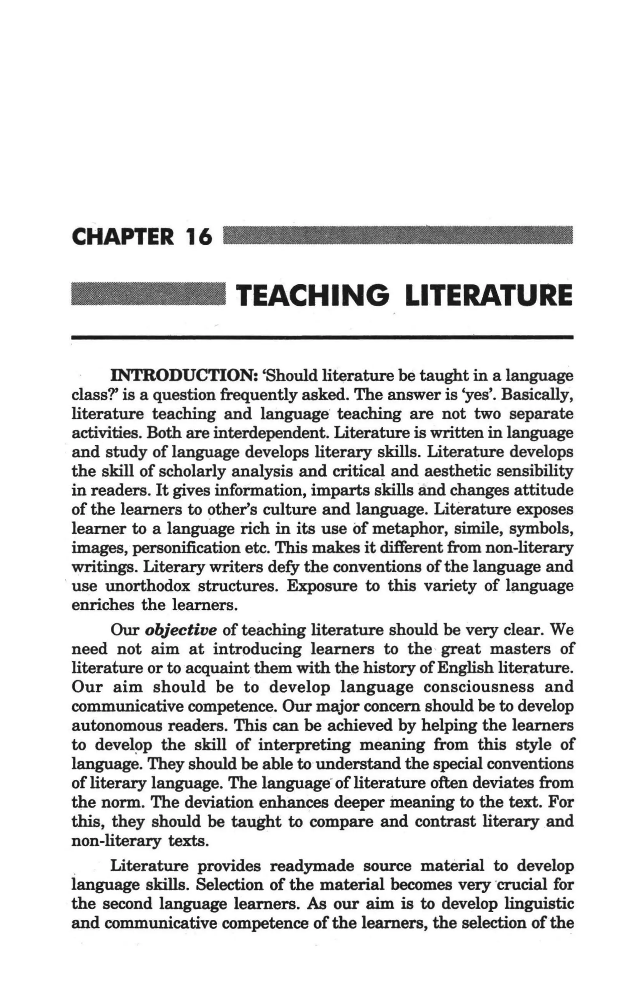 CHAPTER 16

                       TEACHING LITERATURE

        INTRODUCTION: 'Should literature be taught in a language
  class?' is a question frequently asked. The answer is 'yes'. Basically,
  literature teaching and language teaching are not two separate
  activities. Both are interdependent. Literature is written in language
  and study of language develops literary skills. Literature develops
  the skill of scholarly analysis and critical and aesthetic sensibility
  in readers. It gives information, imparts skills and changes attitude
  of the learners to other's culture and language. Literature exposes
  learner to a language rich in its use of metaphor, simile, symbols,
  images, personification etc. This makes it different from non-literary
  writings. Literary writers defy the conventions of the language and
, use unorthodox structures. Exposure to this variety of language
  enriches the learners.
        Our objective of teaching literature should be very clear. We
  need not aim at introducing learners to the great masters of
  literature or to acquaint them with the history of English literature.
  Our aim should be to develop language consciousness and
  communicative competence. Our major concern should be to develop
  autonomous readers. This can be achieved by helping the learners
  to develop the skill of interpreting meaning from this style of
  language. They should be able to understand the special conventions -
  of literary language. The language"of literature often deviates from
  the norm. The deviation enhances deeper ineaning to the text. For
  this, they should be taught to compare and contrast literary and
  non-literary texts.
  .     Literature provides readymade source material to develop
  language skills. Selection of the material becomes very crucial for
  the second language learners. As our aim is to develop linguistic
  and communicative competence of the learners, the selection of the
 