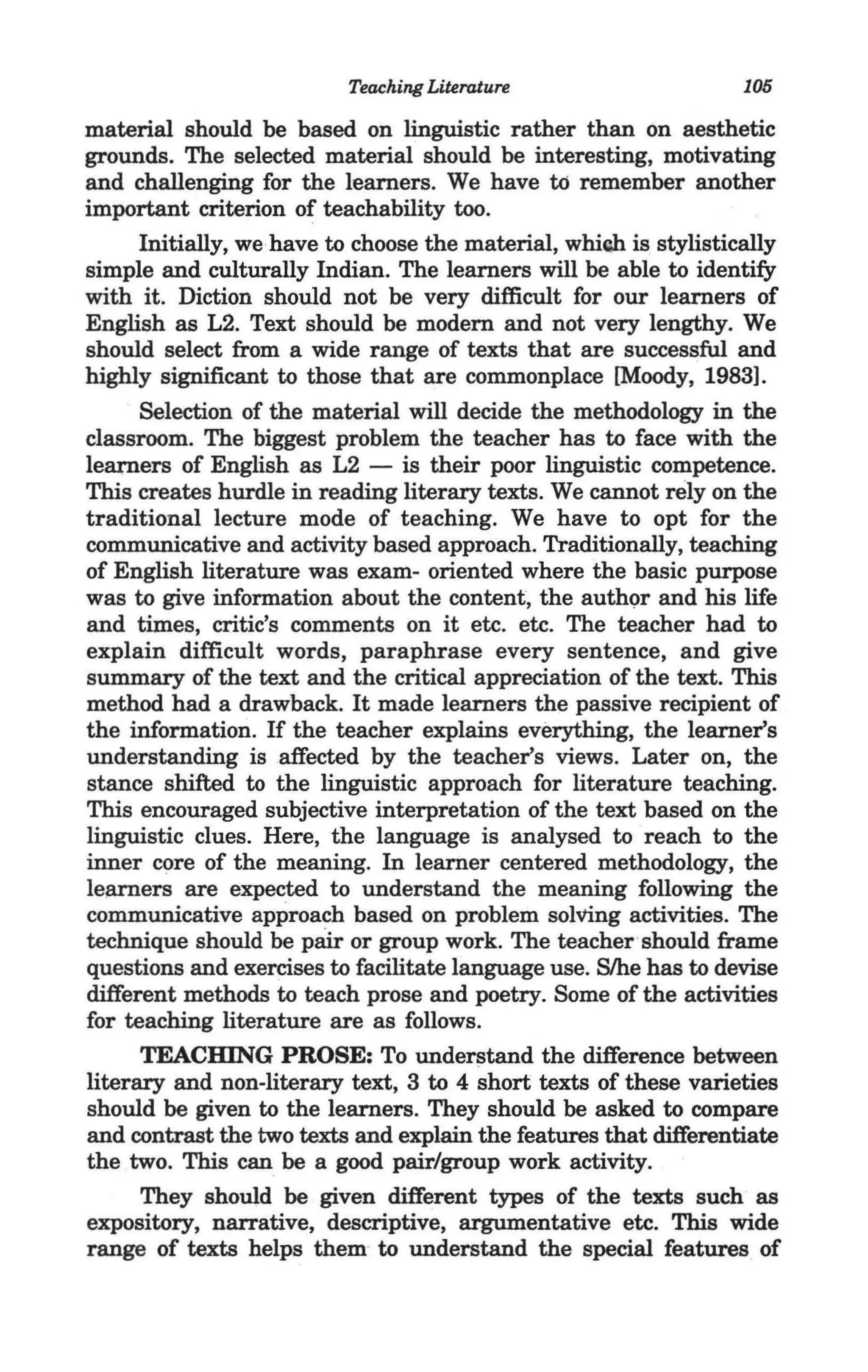 Teaching Literature                      105

material should be based on linguistic rather than on aesthetic
grounds. The selected material should be interesting, motivating
and challenging for the learners. We have to remember another
important criterion of teachability too.
      Initially, we have to choose the material, whiQh is stylistically
simple and culturally Indian. The learners will be able to identify
with it. Diction should not be very difficult for our learners of
English as L2. Text should be modem and not very lengthy. We
should select from a wide range of texts that are successful and
highly significant to those that are commonplace [Moody, 1983].
      Selection of the material will decide the methodology in the
classroom. The biggest problem the teacher has to face with the
learners of English as L2 - is their poor linguistic competence.
This creates hurdle in reading literary texts. We cannot rely on the
traditional lecture mode of teaching. We have to opt for the
communicative and activity based approach. Traditionally, teaching
of English literature was exam- oriented where the basic purpose
was to give information about the content, the auth9r and his life
and times, critic's comments on it etc. etc. The teacher had to
explain difficult words, paraphrase every sentence, and give
summary of the text and the critical appreciation of the text. This
method had a drawback. It made learners the passive recipient of
the information. If the teacher explains everything, the learner's
understanding is affected by the teacher's views. Later on, the
stance shifted to the linguistic approach for literature teaching.
This encouraged subjective interpretation of the text based on the
linguistic clues. Here, the language is analysed to reach to the
inner core of the meaning. In learner centered methodology, the
learners are expected to understand the meaning following the
communicative approach based on problem solving activities. The
technique should be parr or group work. The teacher'should frame
questions and exercises to facilitate language use. S/he has to devise
different methods to teach prose and poetry. Some of the activities
for teaching literature are as follows.
      TEACHING PROSE: To underl3tand the difference between
literary and non-literary text, 3 to 4 short texts of these varieties
should be given to the learners. They should be asked to compare
and contrast the two texts and explain the features that differentiate
the two. This can be a good pair/group work activity.
      They should be given different types of the texts such as
expository, narrative, descriptive, argumentative etc. This wide
range of texts helps them to understand the special features of
 