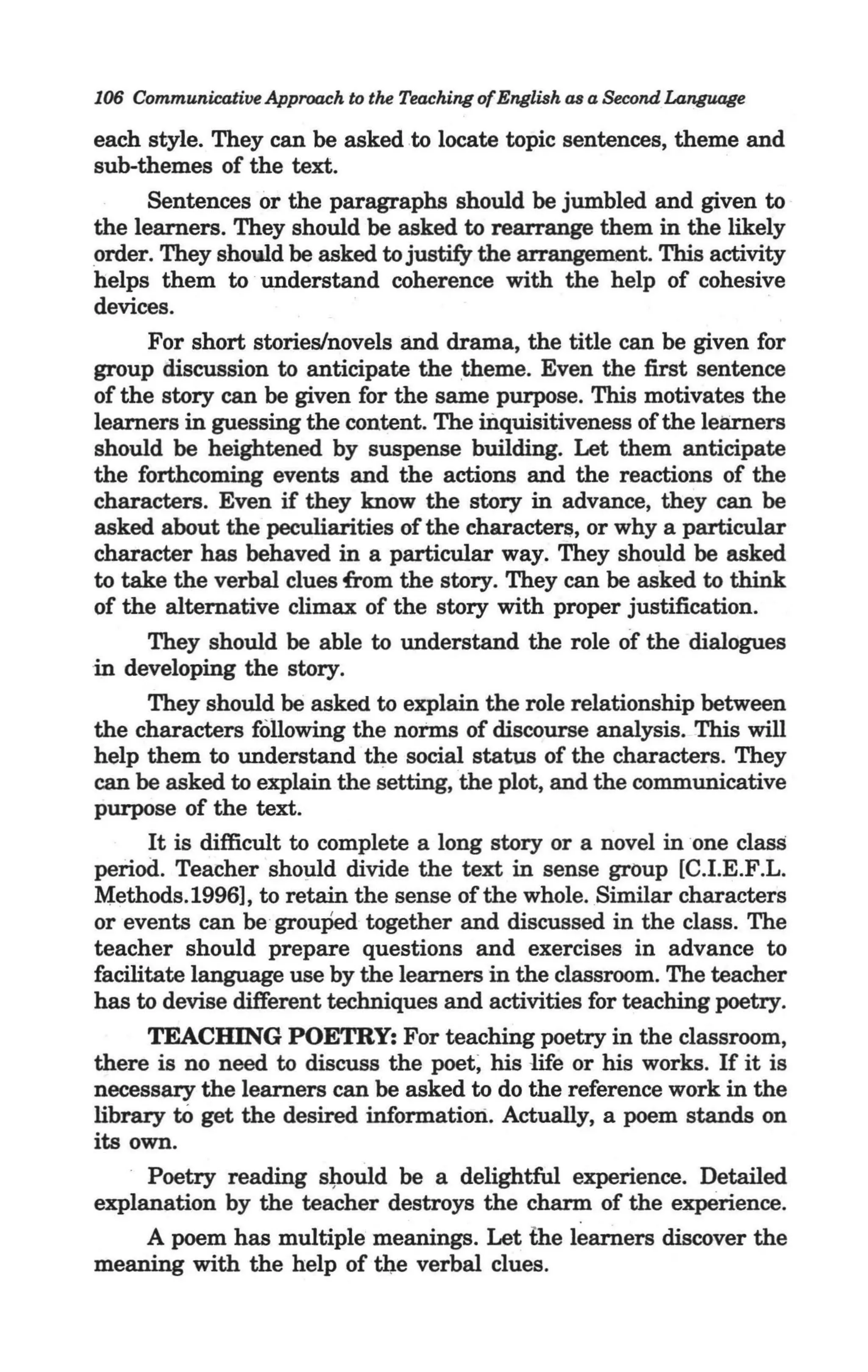 106 Communicative Approach to the Teaching of English as a Second Language

   each style. They can be asked to locate topic sentences, theme and
   sub-themes of the text.
        Sentences or the paragraphs should be jumbled and given to
   the learners. They should be asked to rearrange them in the likely
   order. They showd be asked to justify the arrangement. This activity
   helps them to understand coherence with the help of cohesive
   devices.
        For short stories/novels and drama, the title can be given for
   group discussion to anticipate the :theme. Even the first sentence
   of the story can be given for the same purpose. This motivates the
   learners in guessing the content. The inquisitiveness of the learners
   should be heightened by suspense building. Let them anticipate
   the forthcoming events and the actions and the reactions of the
   characters. Even if they know the story in advance, they can be
   asked about the peculiarities of the characte~, or why a particular
. character has behaved in a particular way. They should be asked
   to take the verbal clues from the story. They can be asked to think
   of the alternative climax of the story with proper justification.
        They should be able to understand the role of the dialogues
  ·in developing the story.                              .
      They should be asked to eXplain the role relationship between
 the characters following the norms of discourse analysis. This will
 help them to understand the social status of the characters. They
 can be asked to explain the setting, the plot, and the communicative
 purpose of the text.                                    . .
       It is difficult to complete a long story or a novel in one class
 period. Teacher sho~ld divide the text in sense group [C.I.E.F.L.
 Methods. 1996] , to retain the sense of the whole. Similar characters
 or events can be grouPed together and discussed in the class. The
 teacher should prepare questions and exercises in advance to
 facilitate language use by the learners in the classroom. The teacher
 has to devise different techniques and activities for teaching poetry.
       TEACHING POETRY: For teaching poetry in the classroom,
 there is no need to discuss the poet; his life or his works. If it is
 necessary the learners can be asked to do the reference work in the
 library to get the desired information. Actually, a poem stands on
 its own.
       Poetry reading s~ould be a delightful experience. Detailed
 explanation by the teacher destroys the charm of the experience.
       A poem has multiple meanings. Let the learners discover the
 meaning with the help of the verbal clues.
 