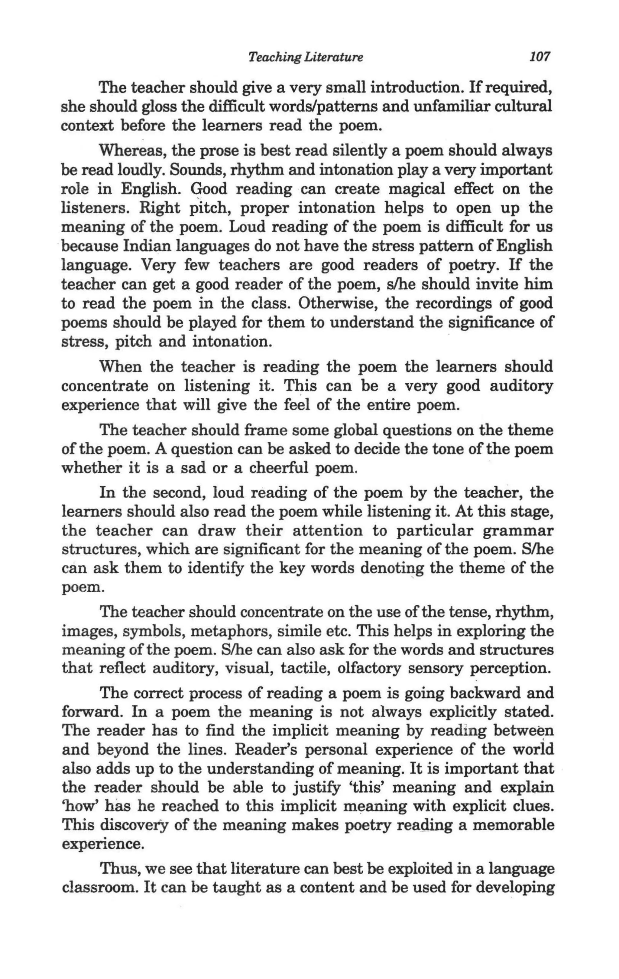 Teaching Literature                   107

      The teacher should give a very small introduction. If required,
she should gloss the difficult words/patterns and unfamiliar cultural
context before the learners read the poem.
      Whereas, the prose is best read silently a poem should always
be read loudly. Sounds, rhythm and intonation playa very important
role in English. Good reading can create magical effect on the
listeners. Right pitch, proper intonation ~elps to open up the
meaning of the poem. Loud reading of the poem is difficult for us
because Indian languages do not have the stress pattern of English
language. Very few teachers are good readers of poetry. If the
teacher can get a good reader of the poem, s/he should invite him
to read the poem in the class. Otherwise, the recordings of good
poems should be played for them to understand the significance of
stress, pitch and intonation.
      Wnen the teacher is reading the poem the learners should
concentrate on listening it. This can be a very good auditory
experience that will give the feel of the entire poem.
      The teacher should frame some global questions on the theme
of the poem. A question can be asked to decide the tone of the poem
whether it is a sad or a cheerful poem.
      In the second, loud reading of the poem by the teacher, the
learners should also read the poem while listening it. At this stage,
the teacher can draw their attention to particular grammar _
structures, which are significant for the meaning of the poem. S/he
can ask them to identify the key words denoti~g the theme of the
poem.
      The teacher should concentrate on the use of the tense, rhythm,
images, symbols, metaphors, simile etc. This helps in exploring the
meaning of the poem. S/he can also ask for the words and structures
that reflect auditory, visual, tactile, olfactory sensory perception.
      The correct process of reading a poem is going backward and
forward. In a poem the meaning is not always explicitly stated.
The reader has to find the implicit meaning by reading between
and beyond the lines. Reader's personal experience of the worid
also adds up to the understanding of meaning. It is important that
the reader should be able to justify 'this' meaning and explain
'how' has he reached to this implicit meaning with explicit clues.
This discovery of the meaning makes poetry reading a memorable
experience.
      Thus, we see that literature can best be exploited in a language
classroom. It can be taught as a content and be used for developing
 