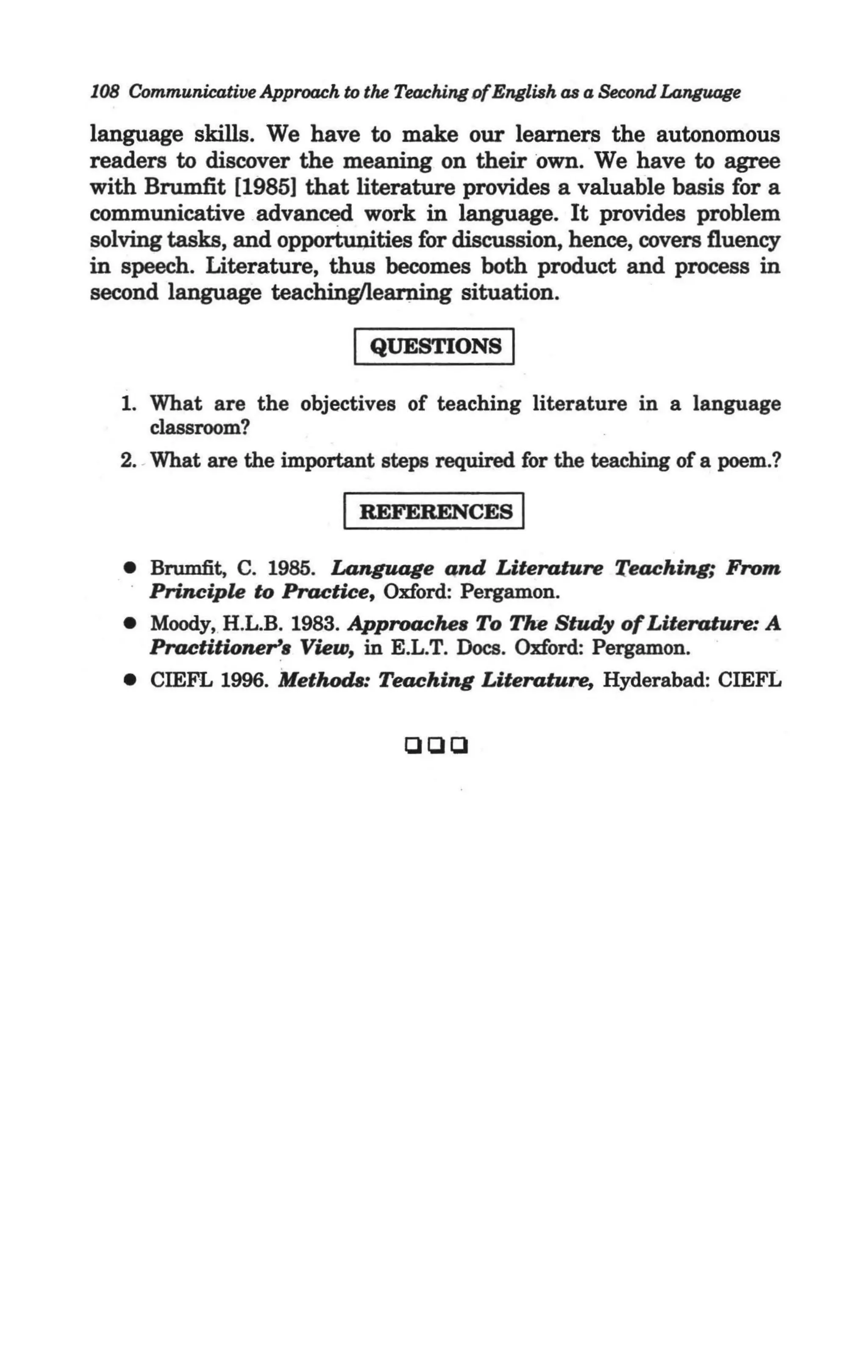 108 Communicative Approach to tM Teaching ofEnglish as a Second Language

language skills. We have to make our learners the autonomous
readers to discover the meaning on their own. We have to agree
with Brumfit [1985] that literature provides a valuable basis for a
communicative advanced work in language. It provides problem
solving tasks, and opportuI)ities for discussion, hence, covers fluency
in speech. Literature, thus becomes both product and process in
second language teachinglleanrlng situation.

                            I QUESTIONS I
   1. What are the objectives of teaching literature in a language
      classroom?
   2. -What are the important steps required for the teaching of a poem.?

                           I REFERENCES I
   • Brumfit, C. 1985. Language and Literature Teaching; From
     Principle to Practice, Oxford: Pergamon.
   • Moody, H.L.B. 1983. Approache. To Tke Study of Literature: A
     Practitioner. View, in E.L.T. Docs. Oxford: Pergamon.
   • CIEFL 1996. Methods: Teaching Literature, Hyderabad: CIEFL


                                  000
 