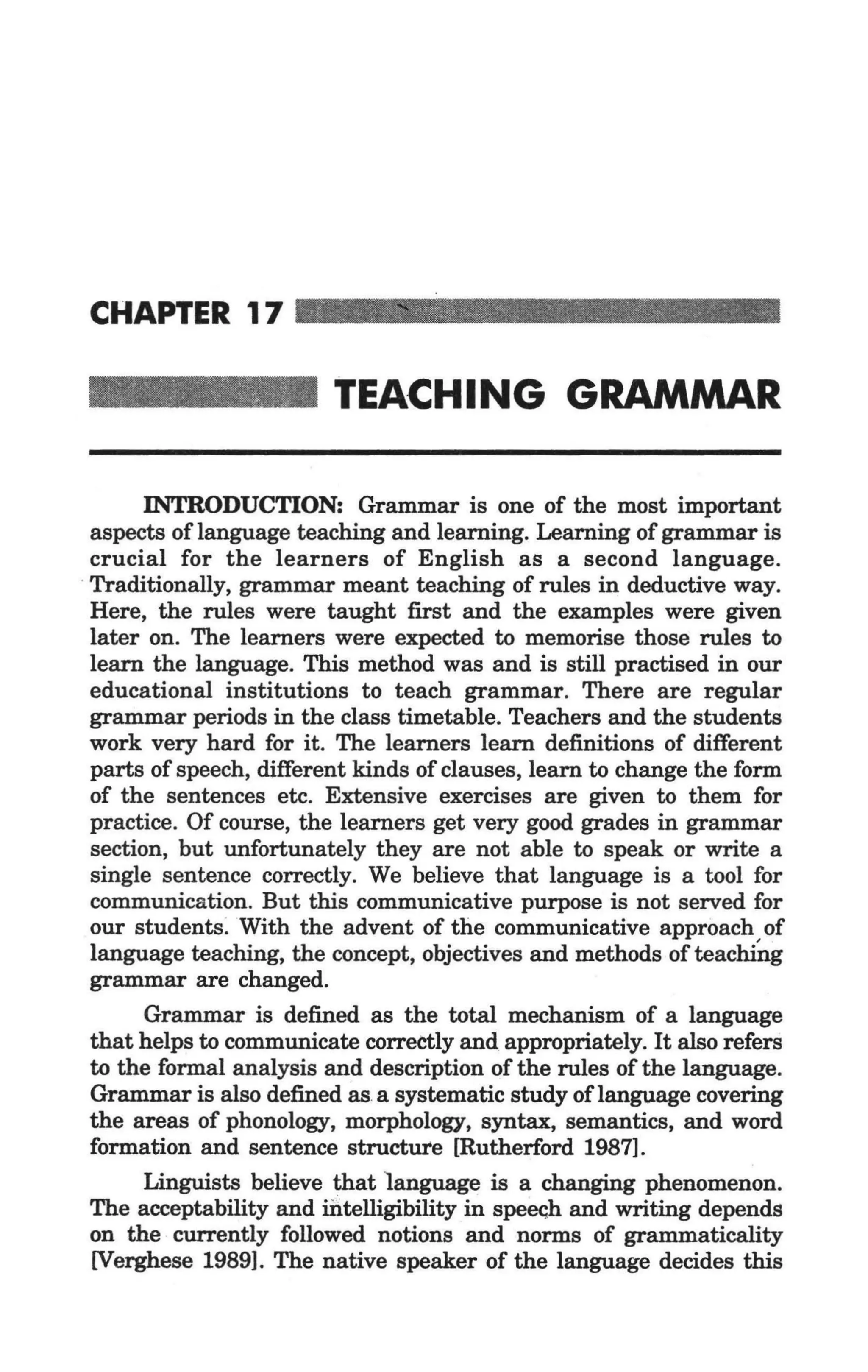 CHAPTER 17

                         TEACHING GRAMMAR

        INTRODUCTION: Grammar is one of the most important
  aspects of language teaching and learning. Learning of grammar is
  crucial for the learners of English as a second language .
. Traditionally, grammar meant teaching of rules in deductive way.
  Here, the rules were taught first and the examples were given
  later on. The learners were expected to memorise those rules to
  learn the language. This method was and is still practised in our
  educational institutions to teach grammar. There are regular
  grammar periods in the class timetable. Teachers and the students
  work very hard for it. The learners learn definitions of different
  parts of speech, different kinds of clauses, learn to change the form
  of the sentences etc. Extensive exercises are given to them for
  practice. Of course, the learners get very good grades in grammar
  section, but unfortunately they are not able to speak or write a
  single sentence correctly. We believe that language is a tool for
  communication. But this communicative purpose is not served for
  our students. With the advent of the communicative approach of
  language teaching, the concept, objectives and methods of teaclililg
  grammar are changed.
        Grammar is defined as the total mechanism of a language
  that helps to communicate correctly and appropriately. It also refers
  to the formal analysis and description of the rules of the language.
  Grammar is also defined as.a systematic study of language covering
  the areas of phonology, morphology, syntax, semantics, and word
  formation and sentence structUI'e [Rutherford 1987].
        Linguists believe that language is a changing phenomenon.
  The acceptability and iritelligibility in spee<;h and writing depends
  on the currently followed notions and norms of grammaticality
  [Verghese 1989]. The native speaker of the language decides this
 