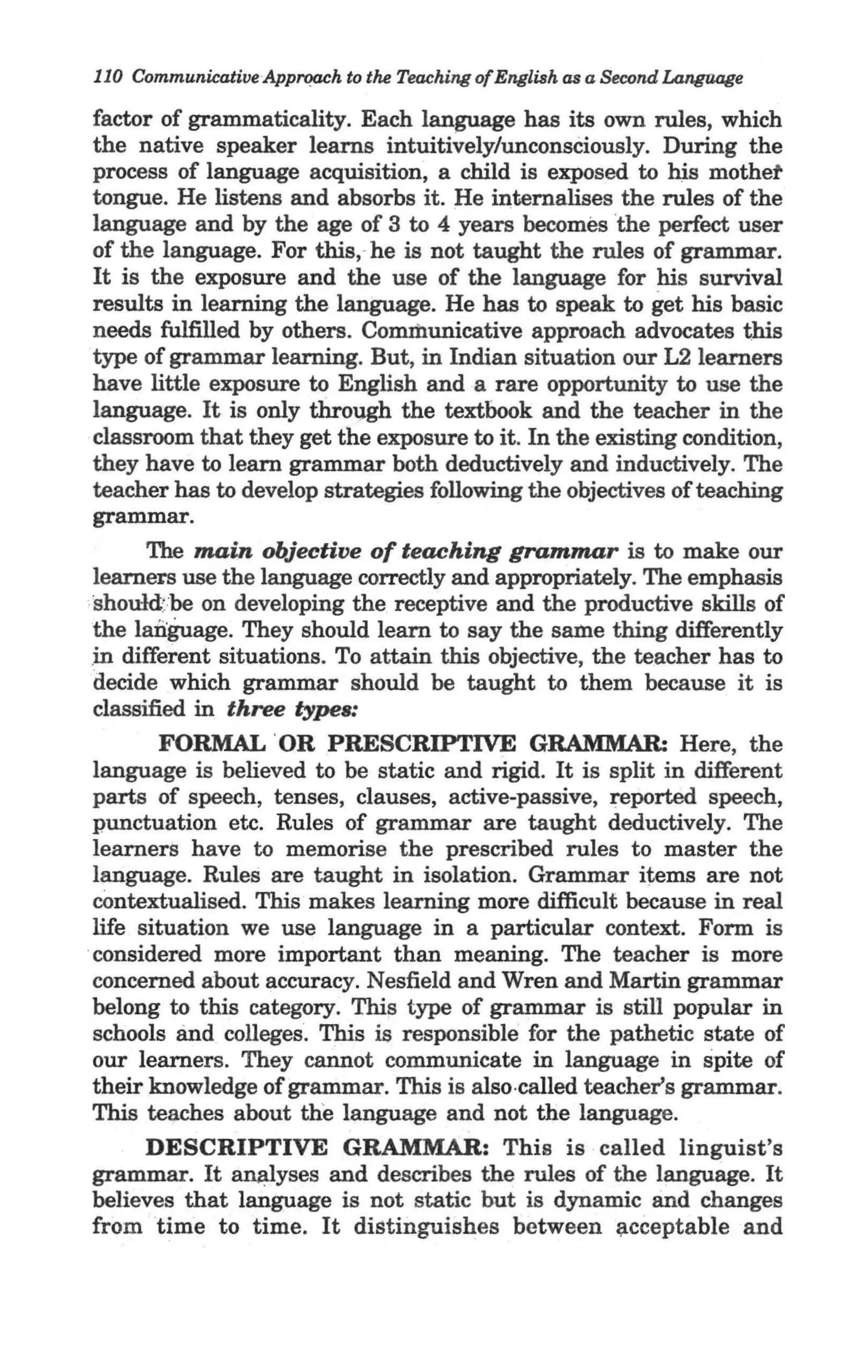 "
 110 Communicative Apprqach to the Teaching ofEnglish as a SeCQnd Langaage

factor of grammaticality. Each language has its own rules, which
the native speaker learns intuitively/unconsCiously. During the
process of language acquisition, a child is exposed to hjs mothet
tongue. He listens and absorbs it. He internalises the rules of the
language and by the age of 3 to 4 years becomes the perfect user
of the language. For this,· he is not taught the rules of grammar.
It is the exposure and the use of the language for his survival
results in learning the language. He has to speak to get his basic
needs fulfilled by others. Communicative approach advocates this
type of grammar learning. But, in Indian situation our L2 learners
have little exposure to English and a rare opportunity to use the
language. It is only thro-ggh the textbook and the teacher in the
classroom that they get the exposure to it. In the existing condition,
they have to learn grammar both deductively and inductively. The
teacher has to develop strategies following the objectives of teaching
grammar.
          The main objective of teaching grammar is to make our
    learners use the language correctly and appropriately. The emphasis
:', should' be on developing the receptive and the productive skills of
    the language. They should learn to say the srune thing differently
   .i n different situations. To attain this objective, the teacher has to
    decide which grammar should be taught to them because it is
    classified in three types:
        FORMAL ' OR PRESCRIPTIVE GRAMMAR: Here, the
 language is believed to be static and rigid. It is split in different
 parts of speech, tenses, clauses, active-passive, ~eported speech,
 punctuation etc. Rules of grammar are taught deductively. The
 learners have to memorise the prescribed rules to master the
 language. Rules are taught in isolation. Grammar items are not
 contextualised. This makes learning more difficult because in real
 life situation we use language in a particular context. Form is
'considered more important than meaning. The teacher is more
 concerned about accuracy. Nesfield and Wren and Martin grammar
 belong to this category. This type of grammar is still popular in
 schools and colleges. This is responsible for the pathetic state of
 our learners. They cannot communicate in language in spite of
 their knowledge of grammar. This is also ·called teacher's grammar.
 This teaches about the language and not the language.
     DESCRIPTIVE GRAMMAR: This is · called linguist's
grammar. It amUyses and describes the rules of the language. It
believes that language is not static but is dynamic and changes
from time to time. It distinguishes between ~cceptable and
 