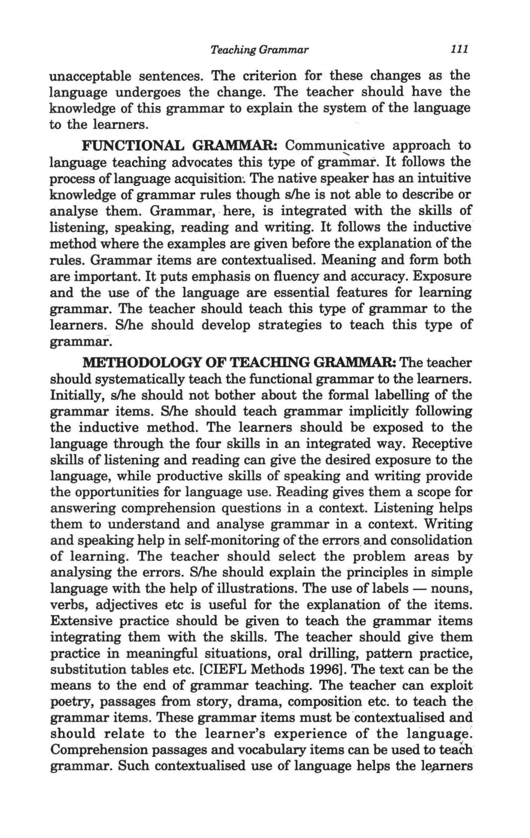 Teaching Grammar                      111

'unacceptable sentences. The criterion for these changes as the
 language undergoes the change. The teacher should have the
 knowledge of this grammar to explain the system of the language
 to the learners.
       FUNCTIONAL GRAMMAR: Communicative approach to
 language teaching advocates this type of grammar. It follows the
 process of language acquisition~ The native speaker has an intuitive
 knowledge of grammar rules though s/he is not able to describe or
 analyse them. Grammar" here, is integrated with the skills of
 listening, speaking, reading and writing. It follows the inductive'
 method where the examples are given before the explanation of the
 rules. Grammar items are contextualised. Meaning and form both
 are important. It puts emphasis on fluency and accuracy. Exposure
 and the use of the language are essential features for learning
 grammar. The teacher should teach this type of grammar to the
 learners. Slhe should develop strategies to teach this type of
 grammar.
       METHODOLOGY OF TEACHING GRAMMAR: The teacher
 should systematically teach the functional grammar to the learners. --
 Initially, s/he should not bother about the formal labelling of the
 grammar items. Slhe should teach grammar implicitly following
 the inductive method. The learners should be exposed to the
 language through the four skills in an integrated way. Receptive
 skills of listening and reading can give the desired exposure to the
 language, while productive skills of speaking and writing provide
 the opportunities for language use. Reading gives them a scope for
 answering comprehension questions in a context. Listening helps
 them to understand and analyse grammar in a context. Writing
 and speaking help in self-monitoring of the errors,and consolidation
 of learning. The teacher should select the problem areas by
 analysing the errors. Slhe should explain the principles in simple
 language with the help of illustrations. The use of labels - nouns,
 verbs, adjectives etc is useful for the explanation of the items.
 Extensive practice should be given to teach the grammar items
 integrating them with the skills. The teacher should give them
 practice in meaningful situations, oral drilling, pattern practice,
 substitution tables etc. [CIEFL Methods 1996]. The text can be the
 means to the end of grammar teaching. The teacher can exploit
 poetry, passages from story, drama, composition etc. to teach the ,_
 grammar items. These grammar items must be 'contextualised and
 should relate to the learner's experience of the language:
 Comprehension passages and vocabulary items can be used to teach
 grammar. Such contextualised use of language helps the le;uners
 