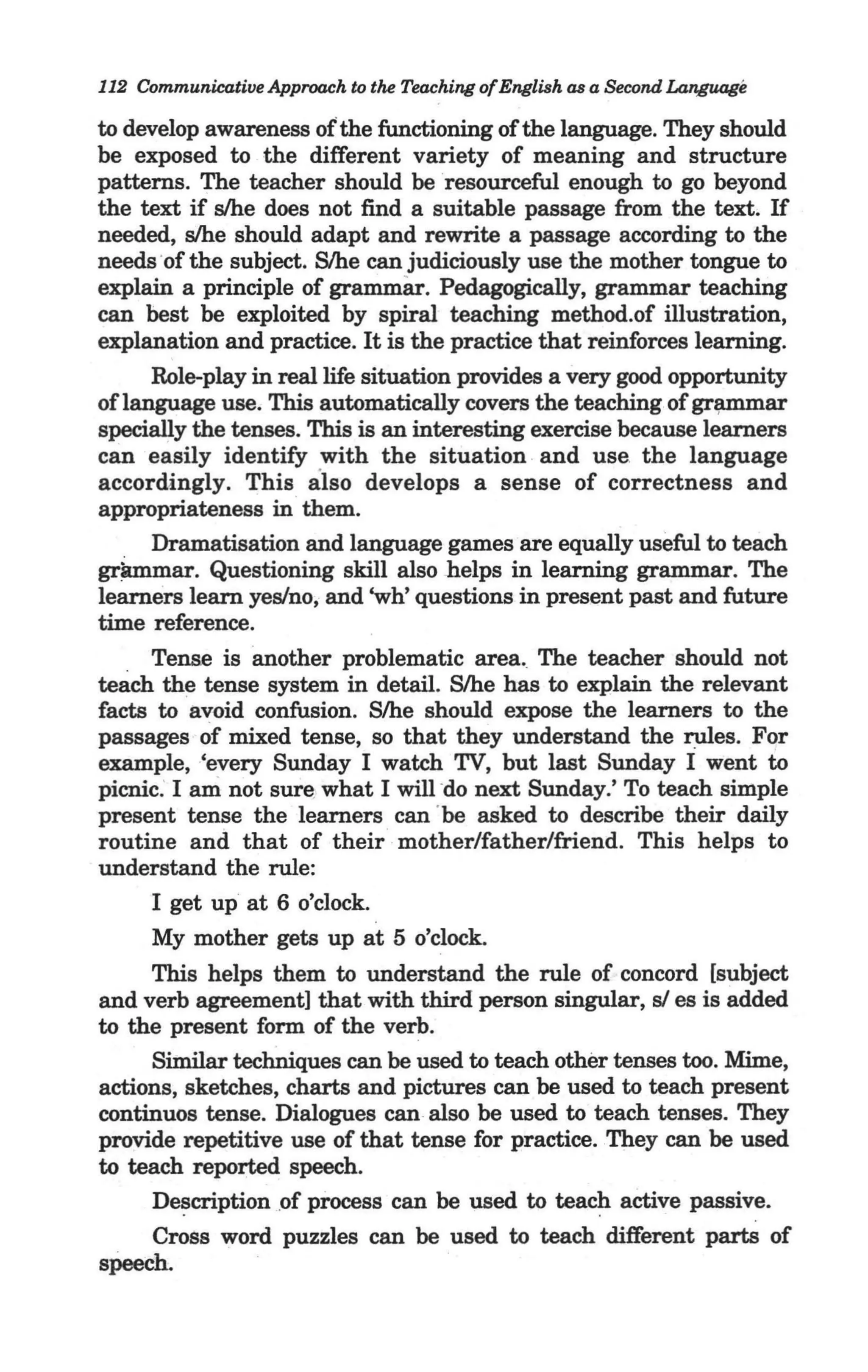 112 Communicative Approach to the Teaching ofEnglish as a Second Language

to develop awareness of the functioning of the language. They should
be exposed to the different variety of meaning and structure
patterns. The teacher should be resourceful enough to go beyond
the text if s/he does not find a suitable passage from the text. If
needed, s/he should adapt and rewrite a passage according to the
needs 'of the subject. S/he can judiciously use the mother tongue to
explain a principle of grammar. Pedagogically, grammar teaching
can best be exploited by spiral teaching method.of illustration,
explanation and practice. It is the practice that reinforces learning.
      Role-play in real life situation provides a very good opportunity
of language use. This automatically covers the teaching of gr~ar
specially the tenses. This is an interesting exercise because learners
can easily identify with the situation and use, the language
accordingly. This also develops a sense of correctness and
appropriateness in them.
      Dramatisation and language games are equally useful to teach
gr_ar. Questioning skill also helps in learning grammar. The
learners learn yes/no, and 'wh' questions in present past and future
time reference.                       '
     Tense is another problematic area. The teacher should not
teach the tense system in detail. S/he has to explain the relevant
facts to avoid confusion. S/he should expose the learners to the
passages of mixed tense, so that they understand the rules. For
example, 'every Sunday I watch TV, but last Sunday I went to
picnic: I ani not sure, what I will - next Sunday.' To teach simple
                                    do
present tense the learners can 'be asked to describe their daily
routine and that of their mother/father/friend. This helps to
understand the rule:
                                                                    ..-"
      I get up at 6 o'clock.
      My mother gets up at 5 o'clock.
     This helps them to understand the rule of concord [subject
and verb agreement] that with third person singular, s/ es is added
to the present form of the verb.
     Similar techniques can be used to teach other tenses too. Mime,
actions, sketches, charts and pictures can be used to teach present
continuos tense. Dialogues can also be used to teach tenses. They
provide repetitive use of that tense for practice. They can be used
to teach reported speech.
     De~cription , f process can be used to teach active passive.
                  o
     Cross word puzzles can be used to teach different parts of
speech.
 