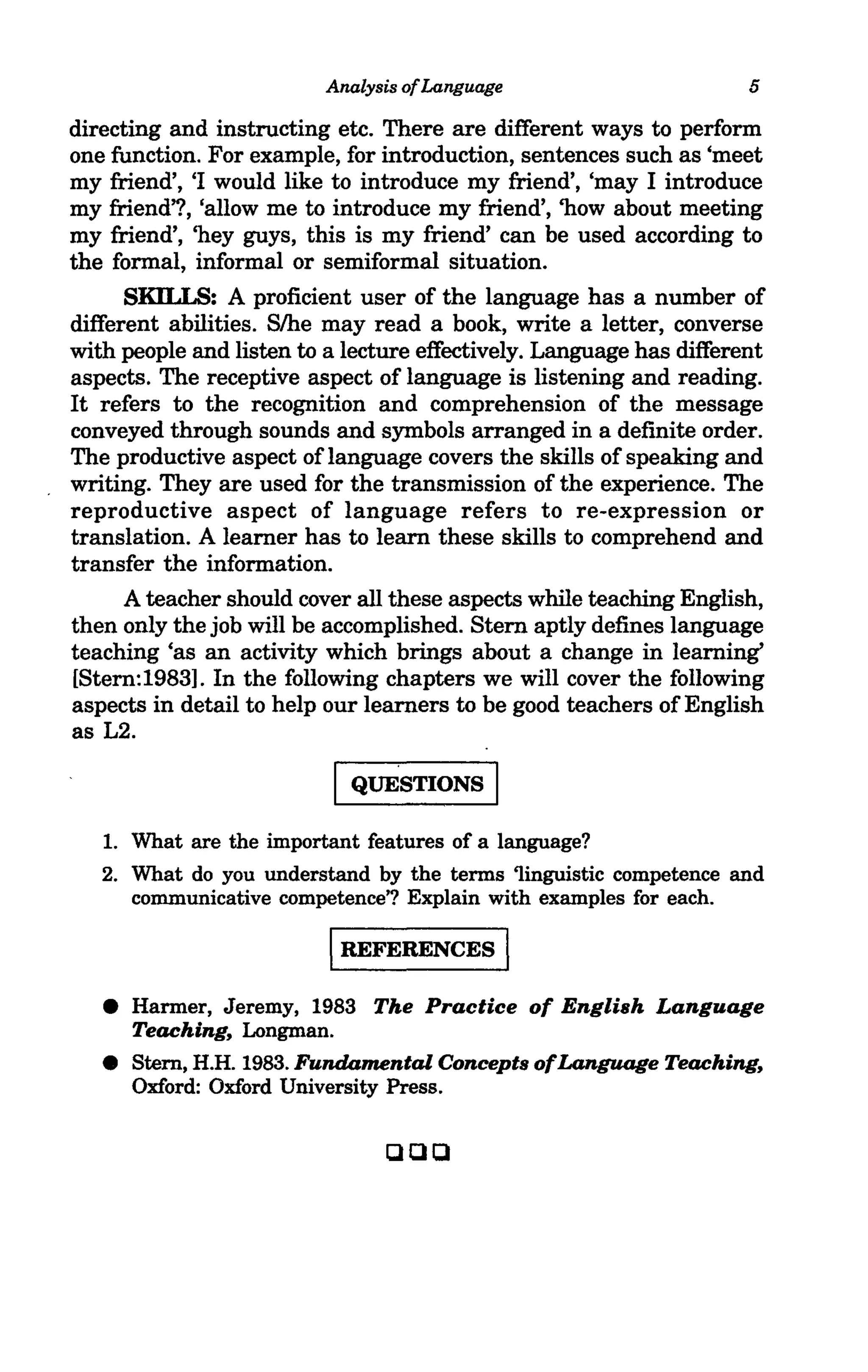 Analysis of Language                       5

directing and instructing etc. There are different ways to perform
one function. For example, for introduction, sentences such as 'meet
my friend', 'I would like to introduce my friend', 'may I introduce
my friend,?, 'allow me to introduce my friend', 'how about meeting
my friend', 'hey guys, this is my friend' can be used according to
the formal, informal or semiformal situation.
     SKILLS: A proficient user of the language has a number of
different abilities. Slhe may read a book, write a letter, converse
with people and listen to a lecture effectively. Language has different
aspects. The receptive aspect of language is listening and reading.
It refers to the recognition and comprehension of the message
conveyed through sounds and symbols arranged in a definite order.
The productive aspect of language covers the skills of speaking and
writing. They are used for the transmission of the experience. The
reproductive aspect of language refers to re-expression or
translation. A learner has to learn these skills to comprehend and
transfer the information.
     A teacher should cover all these aspects while teaching English,
then only the job will be accomplished. Stern aptly defines language
teaching 'as an activity which brings about a change in learning'
[Stern:1983]. In the following chapters we will cover the following
aspects in detail to help our learners to be good teachers of English
as L2.

                          I QuESTIONS I
   1. What are the important features of a language?
   2. What do you understand by the terms 'linguistic competence and
      communicative competence'? Explain with examples for each.

                          IREFERENCES            I
   • Harmer, Jeremy, 1983 The Practice of English Language
     Teaching, Longman.
   •   Stem, H.H. 1983. Fundamental Concepts ofLanguage Teaching,
       Oxford: Oxford University Press.


                                ClQQ
 