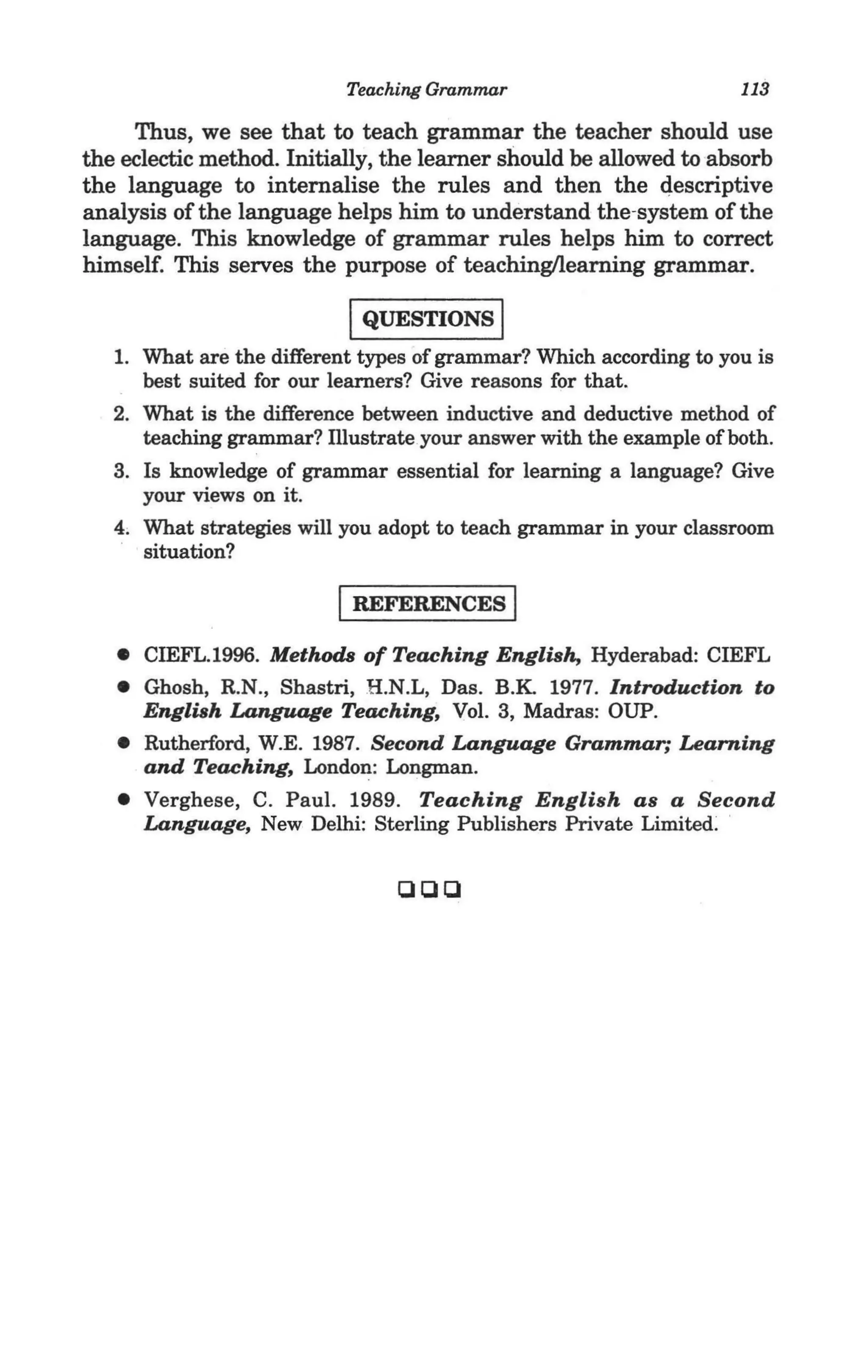 Teaching Grammar                         113

     Thus, we see that to teach grammar the teacher should use
the eclectic method. Initially, the learner should be allowed to absorb
the language to internalise the rules and then the descriptive
analysis of the language helps him to understand the-system of the
language. This knowledge of grammar rules helps him to correct
himself. This serves the purpose of teachingllearning grammar.

                           IQUESTIONS I
   1. What are the different types of grammar? Which according to you is
      best suited for our learners? Give reasons for that.
   2. What is the difference between inductive and deductive method of
      teaching grammar? lllustrateyour answer with the example of both.
   3. Is knowledge of grammar essential for learning a language? Give
      your views on it.
   4, What strategies will you adopt to teach grammar in your classroom
      situation?

                          I REFERENCES I
   • CIEFL.1996. Methods of Teaching English, Hyderabad: CIEFL
   • Ghosh, R.N., Shastri, R.N .L, Das. B.K 1977. Introduction to
     English Language Teaching, Vol. 3, Madras: DUP.
   • Rutherford, W.E. 1987. Second Language Grammar; Learning
     and Teaching, London: Longman.
   • Verghese, C. Paul. 1989. Teaching English as a Second
     Language, New Delhi: Sterling Publishers Private Limited:

                                aaa
 