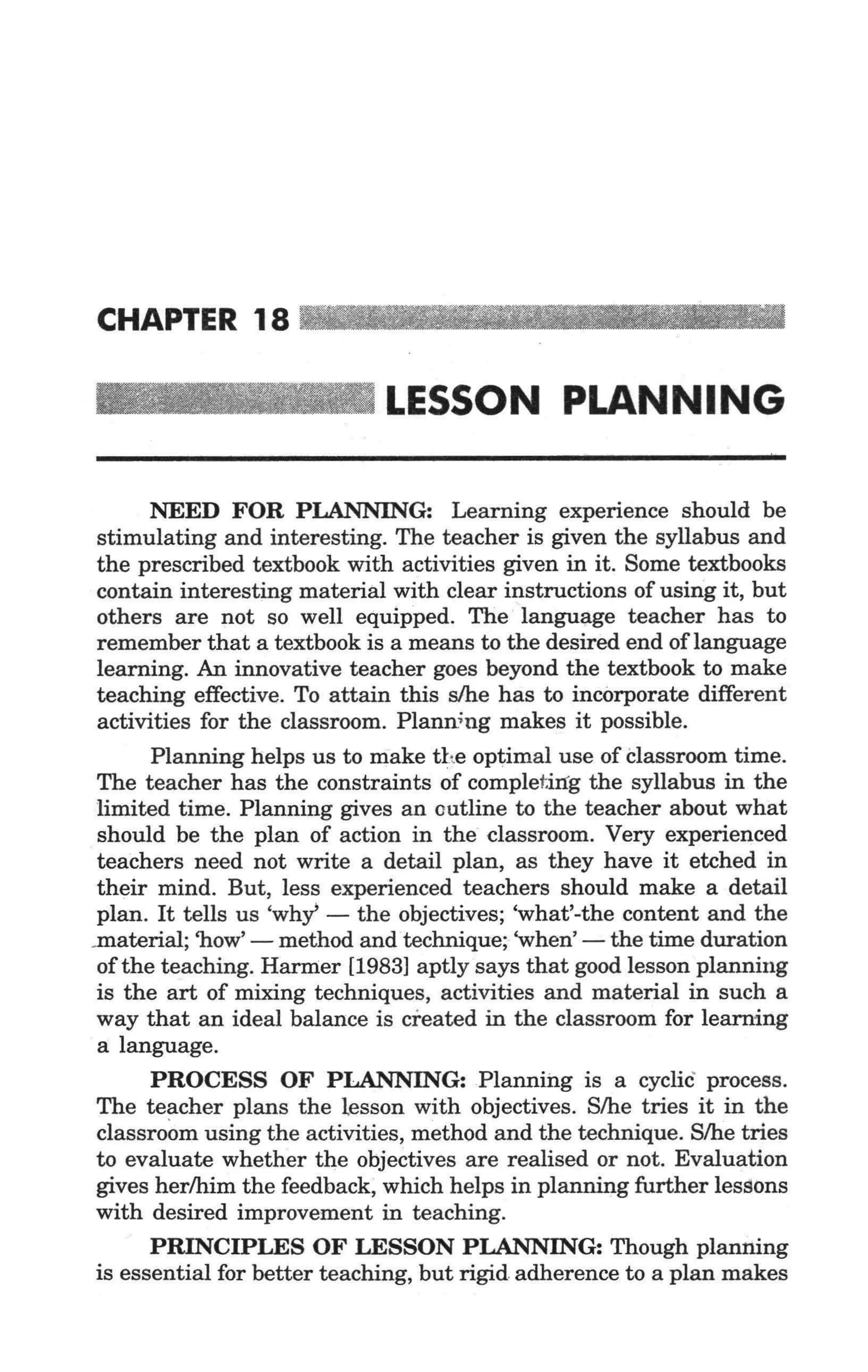 CHAPTER 18 _ _ _ _ _•                             _ _ __


                              LESSON PLANNING

        NEED FOR PLANNING: Learning experience should be
  stimulating and interesting. The teacher is given the syllabus and
  the prescribed textbook with activities given in it. Some textbooks
  contain interesting material with clear instructions of using it, but
  others are not so well equipped. The language teacher has to
  remember that a textbook is a means to the desired end of language
  learning. An innovative teacher goes beyond the textbook to make
  teaching effective. To attain this s/he has to incorporate different
  activities for the classroom. Planning makes it possible.
        Planning helps us to make the optimal use of Classroom time.
  The teacher has the constraints of complet.mg the syllabus in the
  limited time. Planning gives an outline to the teacher about what
  should be the plan of action in the classroom. Very experienced
  teachers need not write a detail plan, as they have it etched in
  their mind. But, less experienced teachers should make a detail
' plan. It tells us 'why - the objectives; 'what'-the content and the
 ..material; 'how' - method and technique; 'when' - the time duration
  of the teaching. Harmer [1983] aptly says that good lesson planning
  is the art of mixing techniques, activities and material in such a
  way that an ideal balance is created in the classroom for learning
  a language.
        PROCESS OF PLANNING:Plannihg is a cycliC process.
  The teacher plans the lesson with objectives. S/he tries it in the
  classroom using the activities, method and the technique. S/he tries
  to evaluate whether the objectives are realised or not. Evaluation
  gives her/him the feedback, which helps in planning further lessons
  with desired improvement in teaching.
        PRINCIPLES OF LESSON PLANNING: Though planning
  is essential for better teaching, but rigid adherence to a plan makes
 