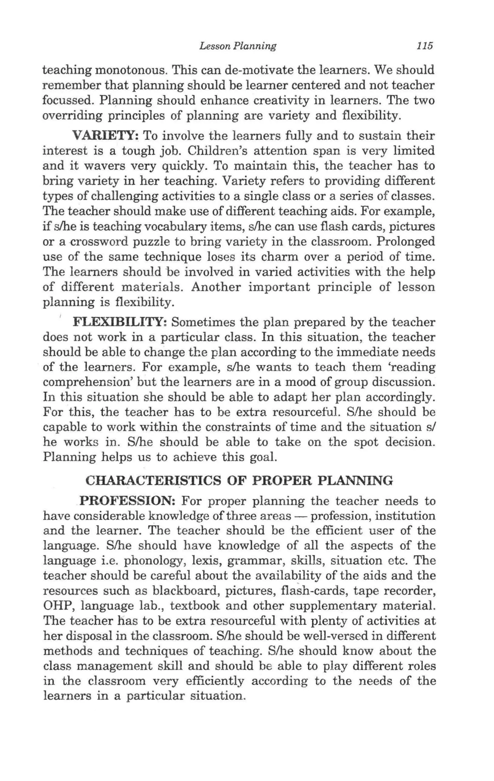Lesson Planning                         115

teaching monotonous. This can de-motivate the learners. We should
remember that planning should be learner centered and not teacher
focussed. Planning should enhance creativity in learners. The two
overriding principles of planning are variety and flexibility.
      VARIETY: To involve the learners fully and to sustain their
interest is a tough job. Children's attention span is very limited
and it wavers very quickly. To maintain this, the teacher has to
bring variety in her teaching. Variety refers to providing different
types of challenging activities to a single class or a series of classes.
The teacher should make use of different teaching aids. For example,
if slhe is teaching vocabulary items, s/he can use flash cards, pictures
or a -crossword puzzle to bring variety in the classroom. Prolonged
use of the same technique loses its charm over a period of time.
The learners should be involved in varied activities with the help
of different materials. Another important principle of lesson
planning is flexibility. .
   I FLEXIBILITY: Sometimes the plan prepared by the teacher
does not work in a particular class. In this situation, the teacher
should be able to change the plan according to the immediate needs
of the learners. For example, s/he wants to teach them 'reading
comprehension' but the learners are in a mood of group discussion.
In this situation she should be able to adapt her plan accordingly.
For this, the teacher has to be extra resourceful. S/he should be
capable to work within the constraints of time and the situation sf
he works in. S/he should be able to take on the spot decision.
Planning helps us to achieve this goal.
       CHARACTERISTICS OF PROPER PLANNING
      PROFESSION: For proper planning the teacher needs to
have considerable knowledge of three areas - profession, institution
and the learner. The teacher should be the efficient user of the
language. S/he should have knowledge of all the aspects of the
language i.e. phonology, lexis, grammar, skills, situation etc. The
teacher should be careful about the availability of the aids and the
resources such as blackboard, pictures, flash-cards, tape recorder,
OHP, language lab., textbook and other supplementary material.
The teacher has to be extra resourceful with plenty of activities at
her disposal in the classroom. S/he should be well-versed in different
methods and techniques of teaching. S/he should know about the
class management skill and should be able to play different roles
in the classroom very efficiently according to the needs of the
learners in a particular situation.
 