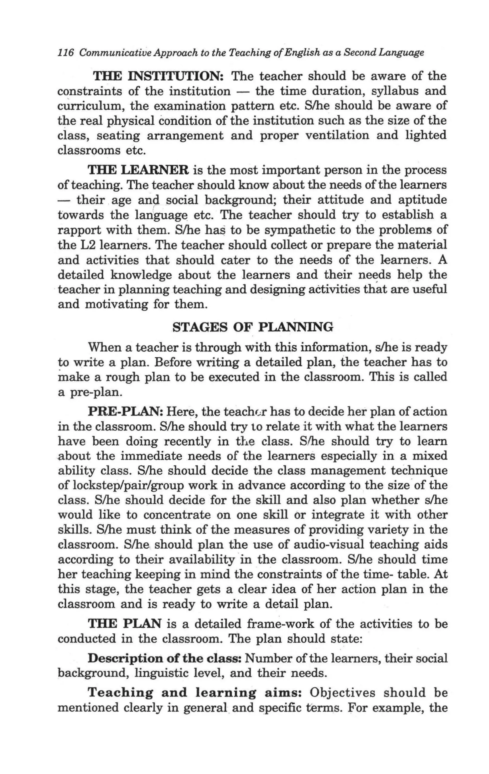 I
116 Communicative Approach to the Teaching of English as a Second Language

       THE INSTITUTION: The teacher should be aware of the
constraints of the institution - the time duration, syllabus and
cUrriculum, the examination pattern etc. Slhe should be aware of
the real physical condition of the institution such as the size of the
ciass, seating arrangement and proper ventilation and lighted
classrooms etc.
      THE LEARNER is the most important person in the process
of teaching. The teacher should know about the needs of the learners
- their . age and social background; their attitude and aptitude
towards the lan'guage etc. The teacher should try to establish a
rapport with them. S/he ha$ to be sympathetic to the problems of
the L2 learners. The teacher should collect or prepare the material
and activities that should cater to the needs of the learners. A
detailed knowledge about the learners and their needs help the
teacher in planning teaching and designing activities th~t are useful .
and motivating for them.
                       STAGES OF PLANNING
      When a teacher is through with this information, s/he is ready
to write a plan. Before writing a detailed plan, the teacher has to
make a rough plan to be executed in the classroom. This is called
a pre-plan.
      PRE-PLAN: Here, the teachu has to decide her plan of action '
in the classroom. S/he should try to relate it with what the learners
have been doing recently in the class. S/he should try to learn
about the immediate needs of the learners especially in a mixed
ability class. S/he should decide the class management technique
of lockstep/pair/group work in advance according to the size"of the
class. S/he should decide for the skill and also plan whether s/he
would like to concentrate on one skill or integrate it with other
skills. S/he must think of the measures of providing variety in the
classroom. S/he should plan the use of audio-visual teaching aids
according to their availability 'in the classroom. S/he should time
her teaching keeping in mind the constraints of the time- table. At
this stage, the teacher gets a clear idea of her action plan in the
classroom and is ready to write a detail plan.
      THE PLAN is a detailed frame-work of the activities to be
conducted in the classroom. The plan should state:
      Description of the class: Number of the learners, their social
background, linguistic level, and their needs.
      Teaching and learning aims: Objectives should be
mentioned clearly in general and specific terms. For example, the
 