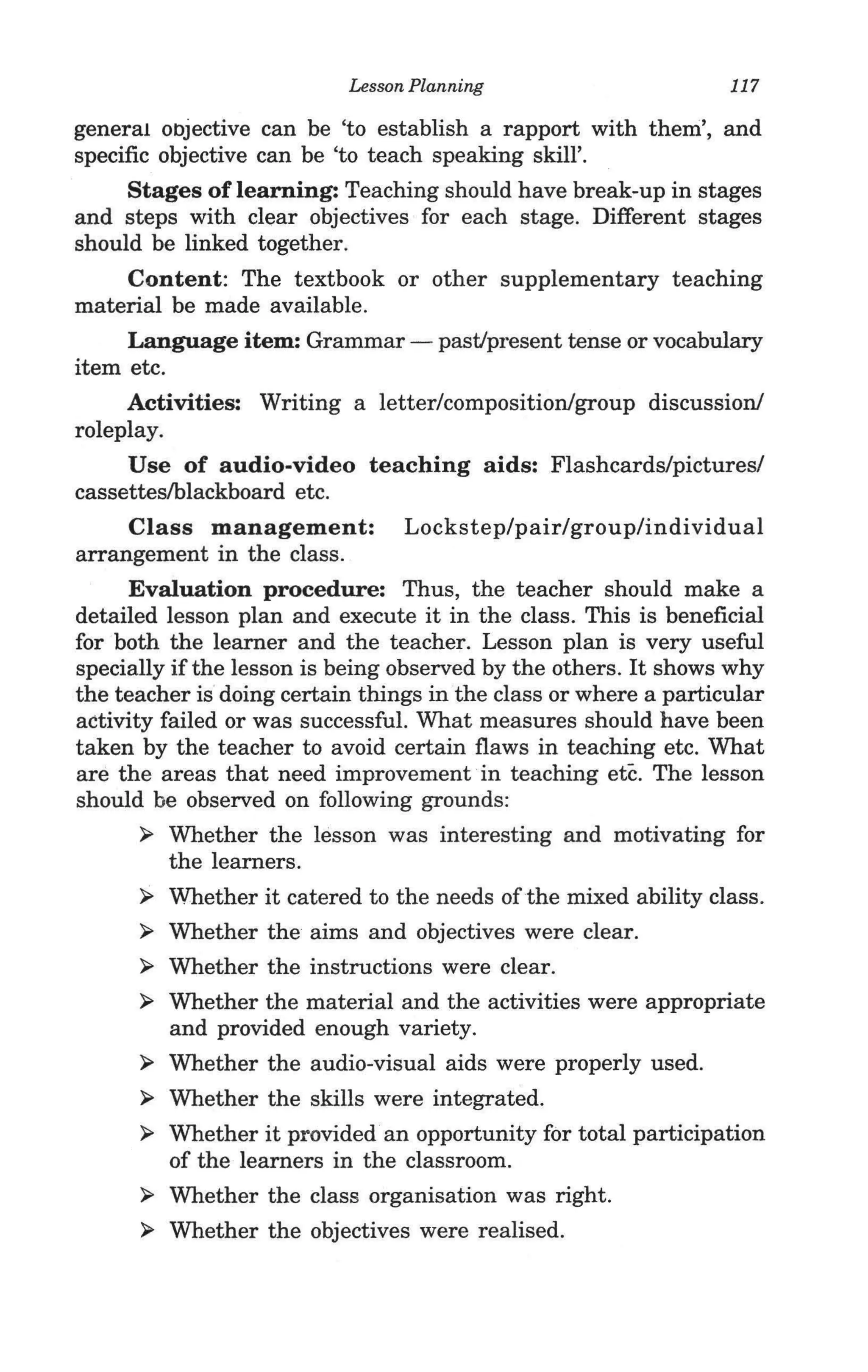 Lesson Planning                        117

general objective can be 'to establish a rapport with them', and
specific objective can be 'to teach speaking skill'.
     Stages of learning: Teaching should have break-up in stages
and steps with clear objectives for each stage. Different stages
should be linked together.
    Content: The textbook or other supplementary teaching
material be made available.
     Language item: Grammar - pastJpresent tense or vocabulary
item etc.
     Activities: Writing a letter/composition/group discussion/
roleplay.
     Use of audio-video teaching aids: Flashcards/pictures/
cassetteslblackboard etc.
     Class management: Lockstep/pair/group/individual
arrangement in the class.
      Evaluation procedure: Thus, the teacher should make a
detailed lesson plan and execute it in the class. This is beneficial
for both the learner and the teacher. Lesson plan is very useful
specially if the lesson is being observed by the others. It shows why
the teacher is doing certain things in the class or where a particular
activity failed or was successful. What measures should have been
taken by the teacher to avoid certain flaws in teaching etc. What
are the areas that need improvement in teaching etc. The lesson
should be observed on following grounds:
       ~ Whether the lesson was interesting and motivating for
          the learners.
       ~ Whether it catered to the needs ofthe mixed ability class.

       ~ Whether the aims and objectives were clear.

       ~ Whether the instructions were clear.

       ~ Whether the material and the activities were appropriate
          and provided enough variety.
       ~ Whether the audio-visual aids were properly used.

       ~ Whether the skills were integrated.

       ~ Whether it provided ·an opportunity for total participation
          of the learners in the classroom.
       ~ Whether the class organisation was right.

       ~ Whether the objectives were realised.
 