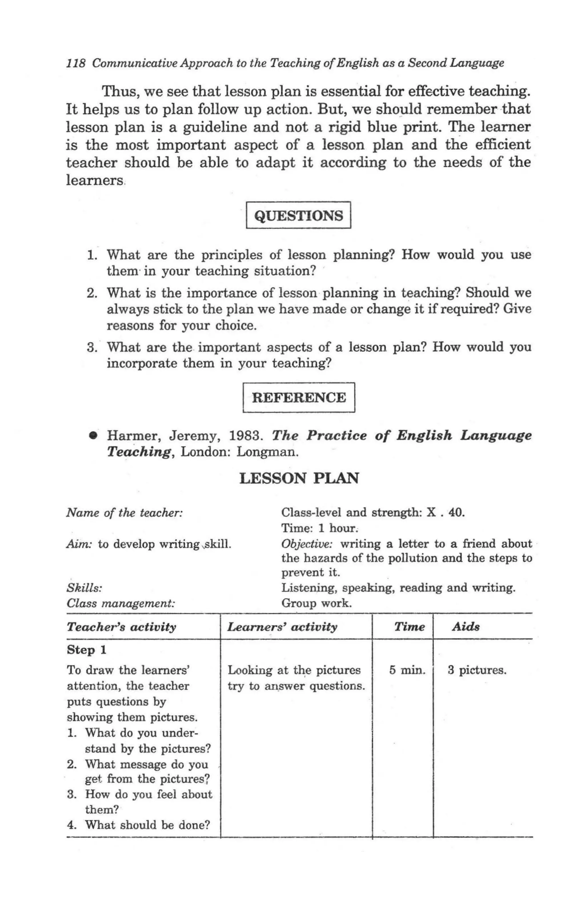 118 Communicative Approach to the Teaching of English as a Second Language

     Thus, we see that lesson plan is essential for effective teaching.
It helps us to plan follow up action. But, we shopld remember -that
lesson plan is a guideline and not a rigid blue print. The learner
is the most important aspect of a lesson plan and the efficient
teacher should be able to adapt it according to the needs of the
learners.

                                    IQUESTIONS I
    1. What are the principles of lesson planning? How would you use
       them· in your teaching situation?
   2. What is the importance of lesson planning in teaching? Should we
      always stick to the plan we have made or change it if required? Give
      reasons for your choice.
   3. What are the important aspects of a lesson plan? How would you
      incorporate them in your teaching?

                                   I REFERENCE I
    • Harmer, Jeremy, 1983. The Practice of English Language
      Teaching, London: Longman.
                                   LESSON PLAN

Name of the teacher:                      Class-level and strength: X . 40.
                                          Time: 1 hour;
Aim: to develop writing ,skill.           Objective: writing a letter to a friend about
                                          the hazards of the pollution and the steps to
                                          prevent it.
Skills:                                   Listening, speaking, reading and writing.
Class management:                         Group work.
Teachers activity                Learners' activity           Time      Aids
Step 1
To draw the learners'            Looking at t~e pictures     5 min.    3 pictures.
attention, the teacher           try to an.swer questions.
puts questions by
showing them pictures.       -
1. What do you under-
    stand by the pictures?
2. What message do you
    get from the pictures?
3. How do you feel about
    them?
4. What should be done?
 