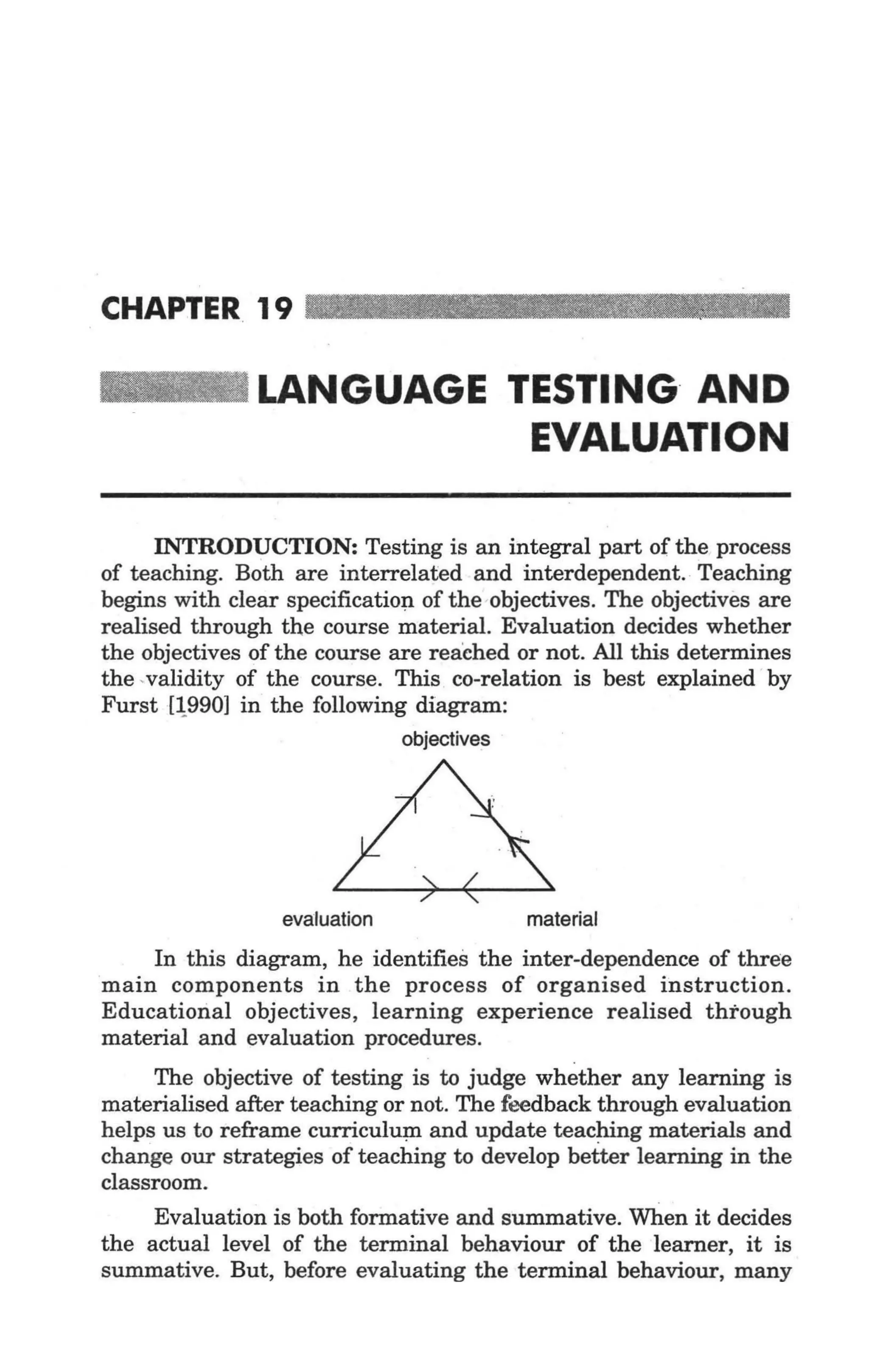 CHAPTER 19 _ _ _ _ _ _. ._ .


                LANGUAGE TESTING AND
                          EVALUATION

       INTRODUCTION: Testing is an integral part of the process
of teaching. Both are interrelated and interdependent. Teaching
begins with clear specificatiop. of the -objectives. The objectives are
realised through the course material. Evaluation decides whether
the objectives of the course are reached or not. All this determines
the , validity of the course. This co-relation is best explained ' by
Furst {l,.990] in the following diagram:
                               objectives




                  evaluation                material

    In this diagram, he identifies the inter-dependence of three
main components in the process of organised instruction.
Educational objectives, learning experience realised through
material and evaluation procedures.
      The objective of testing is to judge whether any learning is
materialised after teaching or not. The feedback through evaluation
helps us to reframe curriculu~ and update teaching materials and
change our strategies of teaching to develop better learning in the
classroom.
     Evaluation is both formative and summative. When it decides
the actual level of the terminal behaviour of the learner, it is
summative. But, before evaluating the terminal behaviour, many
 