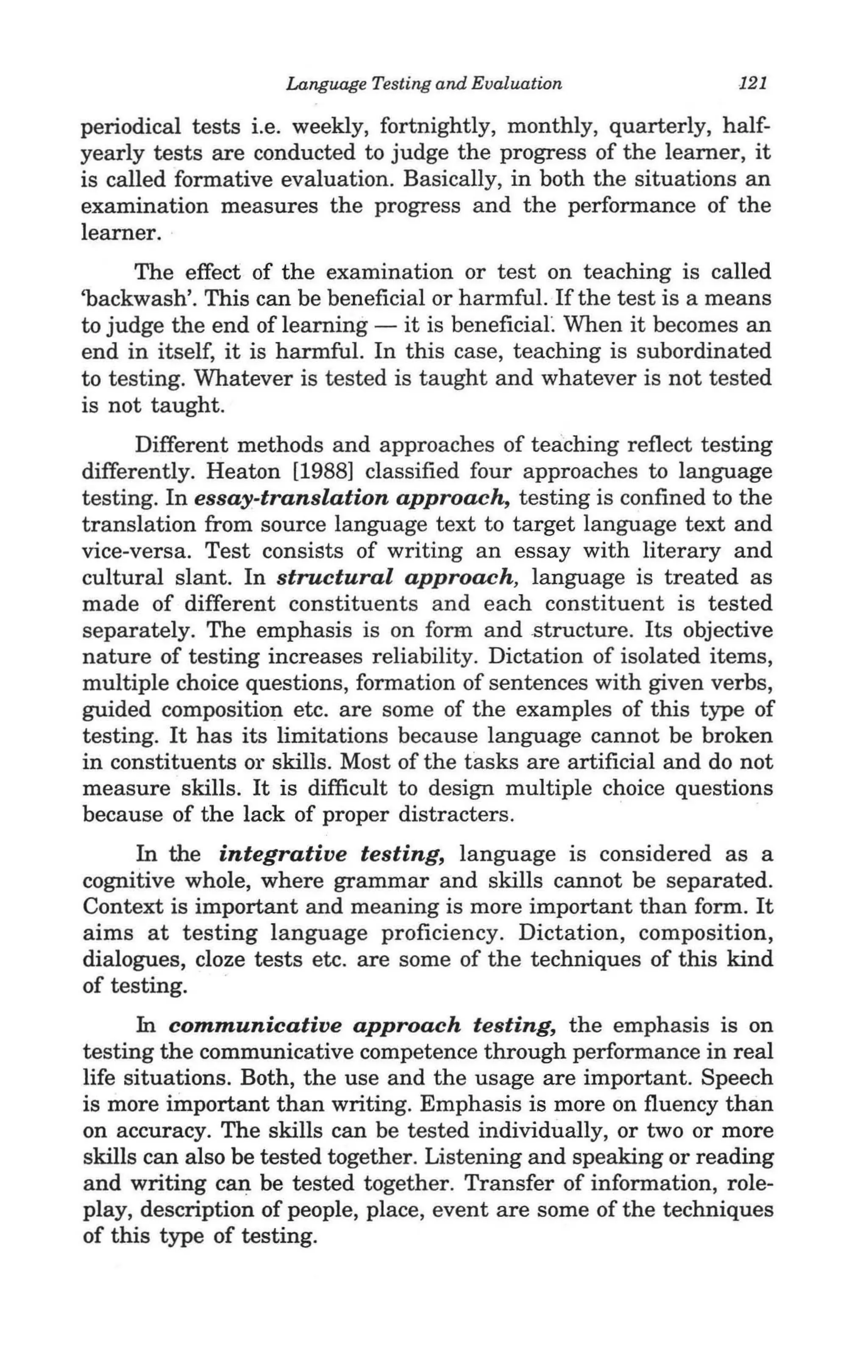 Language Testing and Evaluation               121

periodical tests i.e. weekly, fortnightly, monthly, quarterly, half-
yearly tests are conducted to judge the progress of the learner, it
is called formative evaluation. Basically, in both the situations an
examination measures the progress and the performance of the
learner.
      The effect of the examination or test on teaching is called
'backwash'. This can be beneficial or harmful. If the test is a means
to judge the end of learning - it is beneficiaL When it becomes an
end in itself, it is harmful. In this case, teaching is subordinated
to testing. Whatever is tested is taught and whatever is not tested
is not taught.
      Different methods and approaches of teaching reflect testing
differently. Heaton [1988] classified four approaches to language
testing. In essay-translation approach, testing is confined to the
translation from source language text to target language text and
vice-versa. Test consists of writing an essay with literary and
cultural slant. In structural approach, language is treated as
made of different constituents and each constituent is tested
separately. The emphasis is on form and structure. Its objective
nature of testing increases reliability. Dictation of isolated items,
multiple choice questions, formation of sentences with given verbs,
guided composition etc. are some of the examples of this type of
testing. It has its limitations because language cannot be broken
in constituents or skills. Most of the tasks are artificial and do not
measure skills. It is difficult to design multiple choice questions
because of the lack of proper distracters.             .
      In the integrative testing, language is considered as a
cognitive whole, where grammar and skills cannot be separated.
Context is important and meaning is more important than form. It
aims at testing language proficiency. Dictation, composition,
dialogues, cloze tests etc. are some of the techniques of this kind
of testing.
      In communicative approach testing, the emphasis is on
testing the communicative competence through performance in real
life situations. Both, the use and the usage are important. Speech
is more iinportant than writing. Emphasis is more on fluency than
on accuracy. The skills can be tested individually, or two or more
skills can also be tested together. Listening and speaking or reading
and writing can be tested together. Transfer of information, role-
play, description of people, place, event are some of the techniques
of this type of testing.
 