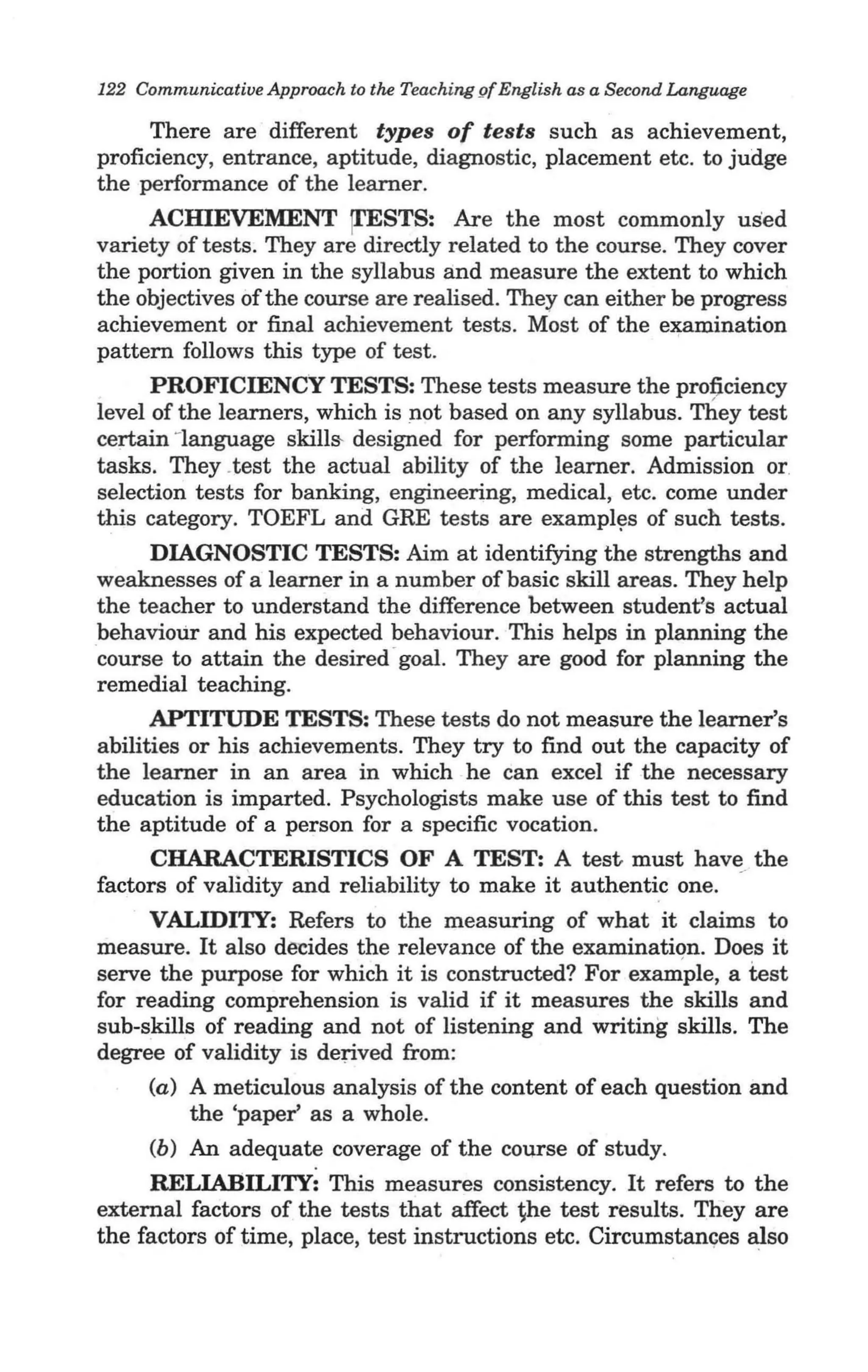 122 Communicative Approach to the Teaching gf English as a Second Language

      There are different types of tests such as achievement,
proficiency, entrance, aptitude, diagnostic, placement etc. to judge
the performance of the learner.
     ACHIEVEMENT [I'ESTS: Are the most commonly used
variety of tests. They are directly related to the course. They cover
the portion given in the syllabus and measure the extent to which
the objectives of the course are realised. They can either be progress
achievement or final achievement tests. Most of the e~mination
pattern follows this type of test.
      PROFICffiNCY TESTS: These tests measure the profj.ciency
level of the learners, which is not based on any syllabus. They test
certain -language skills- designed for performing some particular
tasks. They .test the actual ability of the learner. Admission or.
selection tests for banking, engineering, medical, etc. come under
this category. TOEFL and GRE tests are exampl~s of such tests.
      DIAGNOSTIC TESTS: Aim at identifying the strengths and
weaknesses of a learner in a number of basic skill areas. They help
the teacher to understand the difference between student's actual
behavioUr and his expected behaviour. This helps in planning the
course to attain the desired ' goal. They are good for planning the
remedial teaching.
      APTITUDE TESTS: These tests do not measure the learner's
abilities or his achievements. They try to find out the capacity of
the learner in an area in which he can excel if the necessary
education is imparted. Psychologists make use of this test to find
the aptitude of a person for a specific vocation.
      CHARACTERISTICS OF A TEST: A test must have the
factors of validity and reliability to make it authentic one.
     VALIDITY: Refers to the measuring of what it claims to
measure. It also de'Cides the relevance of the examination. Does it
serve the purpose for which it is constructed? For exam'ple, a test
for reading comprehension is valid if it measures the skills and
sub-skills of reading and not of listening and writing skills. The
degree of validity is derived from:
     (a) A meticulous analysis of the content of each question and
         the 'paper' as a whole.
     (b) An adequate coverage of the cOurse of study.
     RELIABILITY: This measures consistency. It refers to the
external factors of the tests that affect ~he test results. They are
the factors of time, place, test instructions etc. Circumstan~es also
 