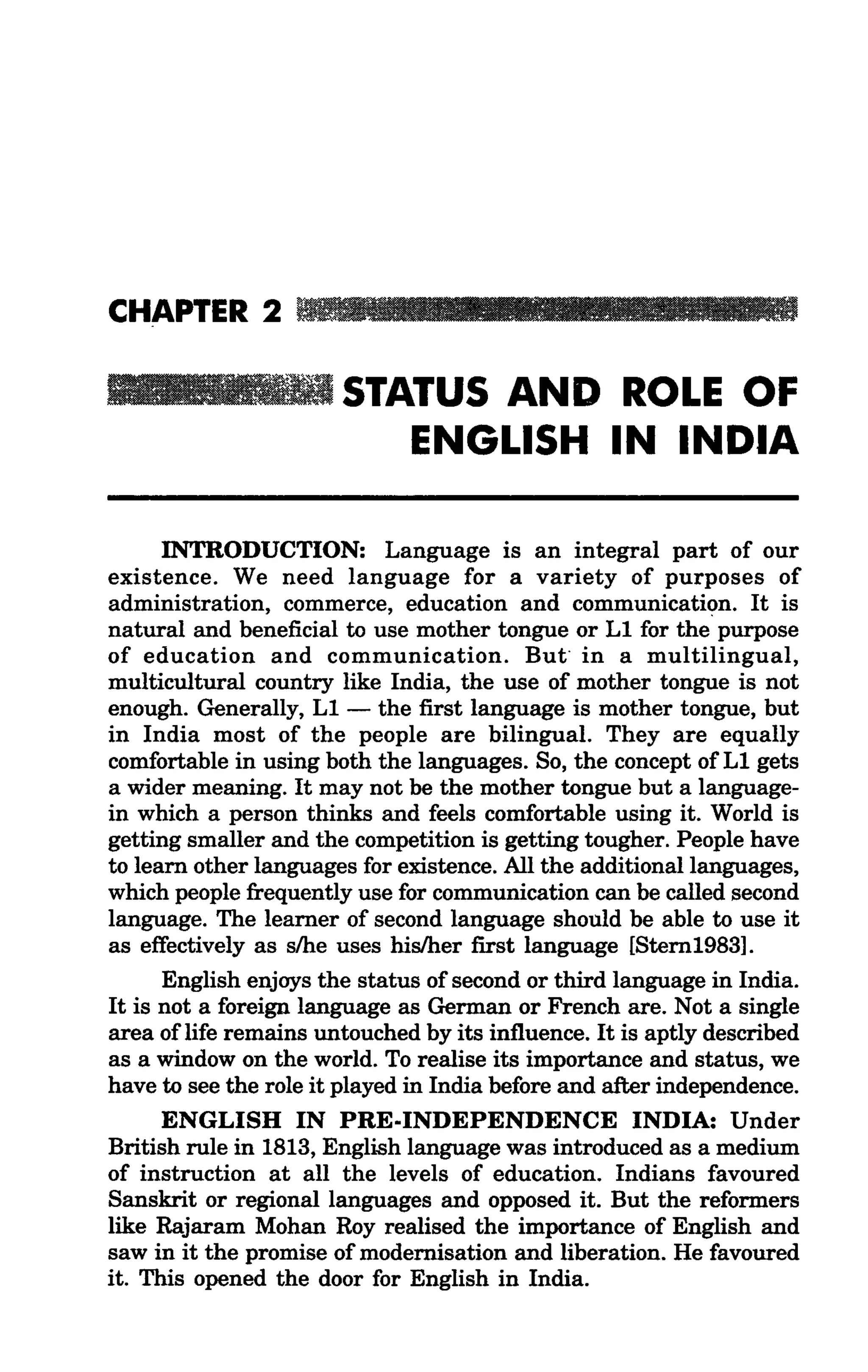 CHAPTER 2

                       STATUS AND ROLE OF
                          ENGLISH IN INDIA

      INTRODUCTION: Language is an integral part of our
existence. We need language for a variety of purposes of
administration, commerce, education and communication. It is
natural and beneficial to use mother tongue or L1 for the purpose
of education and communication. But" in a multilingual,
multicultural country like India, the use of mother tongue is not
enough. Generally, L1 - the first language is mother tongue, but
in India most of the people are bilingual. They are equally
comfortable in using both the languages. So, the concept of L1 gets
a wider meaning. It may not be the mother tongue but a language-
in which a person thinks and feels comfortable using it. World is
getting smaller and the competition is getting tougher. People have
to learn other languages for existence. All the additional languages,
which people frequently use for communication can be called second
language. The learner of second language should be able to use it
as effectively as s/he uses his/her first language [Stern1983].
      English enjoys the status of second or third language in India.
It is not a foreign language as German or French are. Not a single
area oflife remains untouched by its influence. It is aptly described
as a window on the world. To realise its importance and status, we
have to see the role it played in India before and after independence.
      ENGLISH IN PRE·INDEPENDENCE INDIA: Under
British rule in 1813, English language was introduced as a medium
of instruction at all the levels of education. Indians favoured
Sanskrit or regional languages and opposed it. But the reformers
like Rajaram Mohan Roy realised the importance of English and
saw in it the promise of modernisation and liberation. He favoured
it. This opened the door for English in India.
 