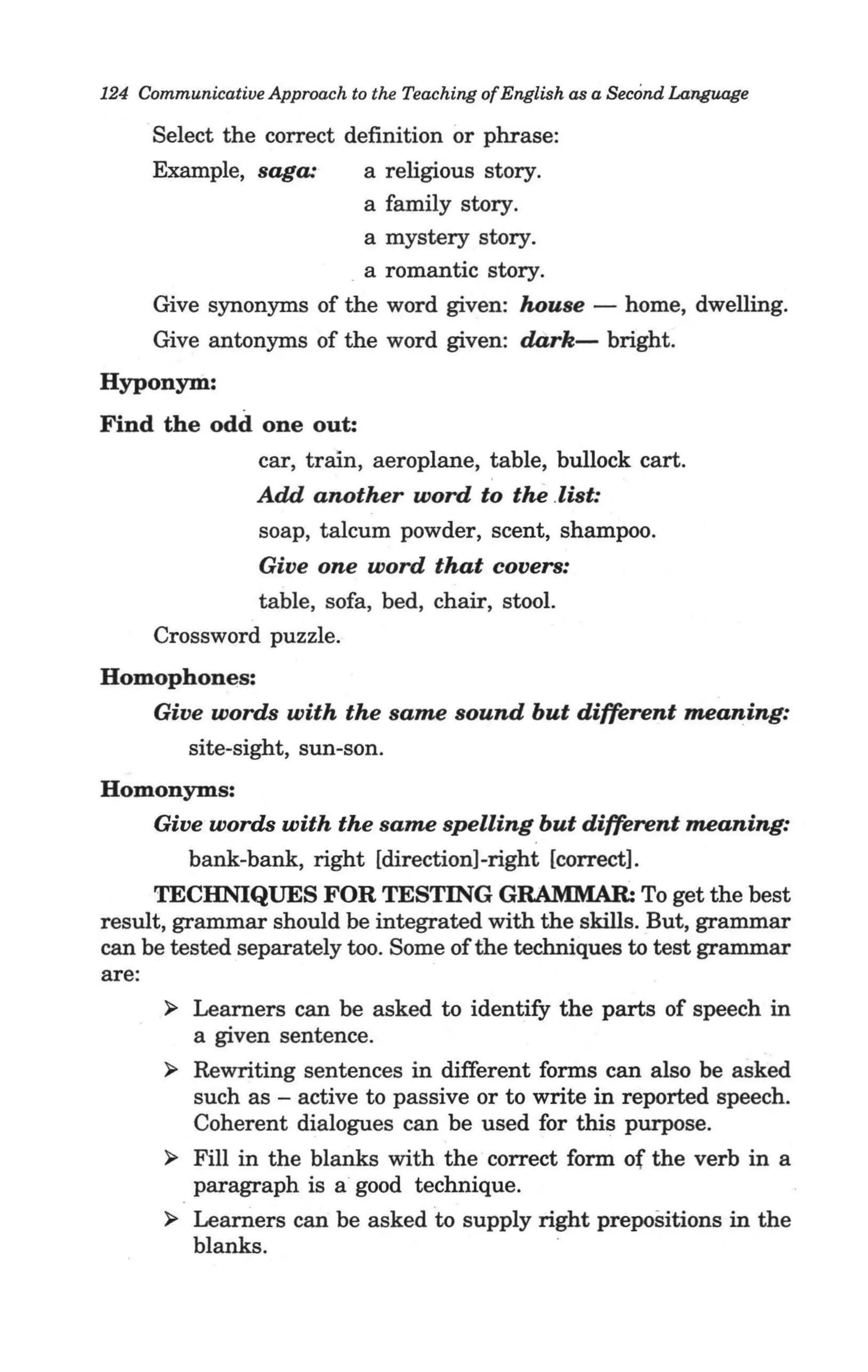 124 Communicative Approach to the Teaching of English as a Second Language

     Select the correct definition or phrase:
     Example, saga:       a religious story.
                          a family story.
                          a mystery story.
                         _a romantic story.
     Give synonyms of the word given: house - home, dwelling.
   , Give antonyms of the word given: dark- bright.
Hyponym:
Find the odd one out:
             car, train, aeroplane, table, bullock cart.
            Add another word to the .list:
             soap, talcum powder, scent, shampoo.
               Give one word that covers:
               table, sofa, bed, chair, stool.
      Crossword puzzle.
Homophones:
   Give words with the same sound but different meaning:
      site-sight, sun-son.
Homonyms:
   Give words with the same spelling but different meaning:
      bank-bank, right [direction]-right [correct].
     TECHNIQUES FOR TESTING GRAMMAR: To get the best
result, grammar should be integrated with the skills. But, grammar
can be tested separately too. Some of the techniques to test grammar
are:
       ~ Learners can be asked to identify the parts of speech in .
          a given sentence.
       ~ Rewriting sentences in different forms can also be asked
          such as - active to passive or to write in reported speech.
          Coherent dialogues can be used for this purpose.
       ~ Fill in the blanks with the correct form of the verb in a
          paragraph is a good technique.
       ~ Learners can be asked to supply right prepositions in the
          blanks.
 