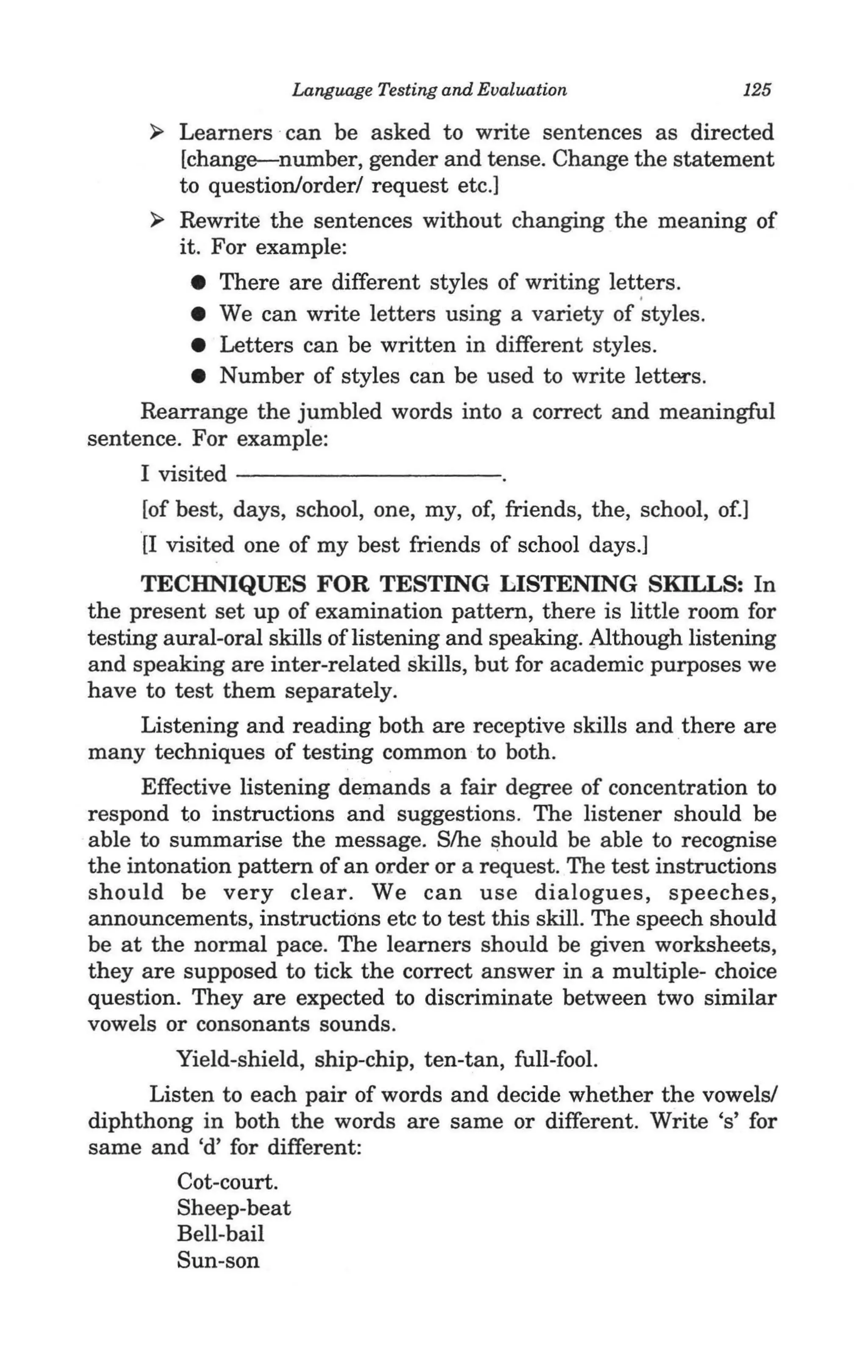 Language Testing and Evaluation                125

      ~   Learners · can be asked to write sentences as directed
          [change-number, gender and tense. Change the statement
          to question/order/ request etc.]
      ~   Rewrite the sentences without changing the meaning of
          it. For example:
          • There are different styles of writing let~ers.
          • We can write letters using a variety of styles.
          • Letters can be written in different styles.
          • Number of styles can be used to write letters.
     Rearrange the jumbled words into a correct and meaningful
sentence. For example:
     I visited - - - - - - - - - -
     [of best, days, school, one, my, of, friends, the, school, of.]
     [I visited one of my best friends of school days.]
      TECHNIQUES FOR TESTING LISTENING SKILLS: In
the present set up of examination pattern, there is little room for
testing aural-oral skills oflistening and speaking. Although listening
and speaking are inter-related skills, but for academic purposes we
have to test them separately.
      Listening and reading both are receptive skills and there are
many techniques of testing common to both.
     Effective listening demands a fair degree of concentration to
respond to instructions and suggestions. The listener should be
able to summarise the message. S/he should be able to recognise ·
the intonation pattern of an order or a request. The test instructions
should be very clear. We can use dialogues, speeches,
announcements, instructions etc to test this skill. The speech should
be at the normal pace. The learners should be given worksheets,
they are supposed to tick the correct answer in .a multiple- choice
question. They are expected to discriminate between two similar
vowels or consonants sounds.                                  .
        Yield-shield, ship-chip, ten-tan, full-fool.
      Listen to each pair of words and decide whether the vowels!
diphthong in both the words are same or different. Write's' for
same and 'd' for different:
        Cot-court.
        Sheep-beat
        Bell-bail
        Sun-son
 