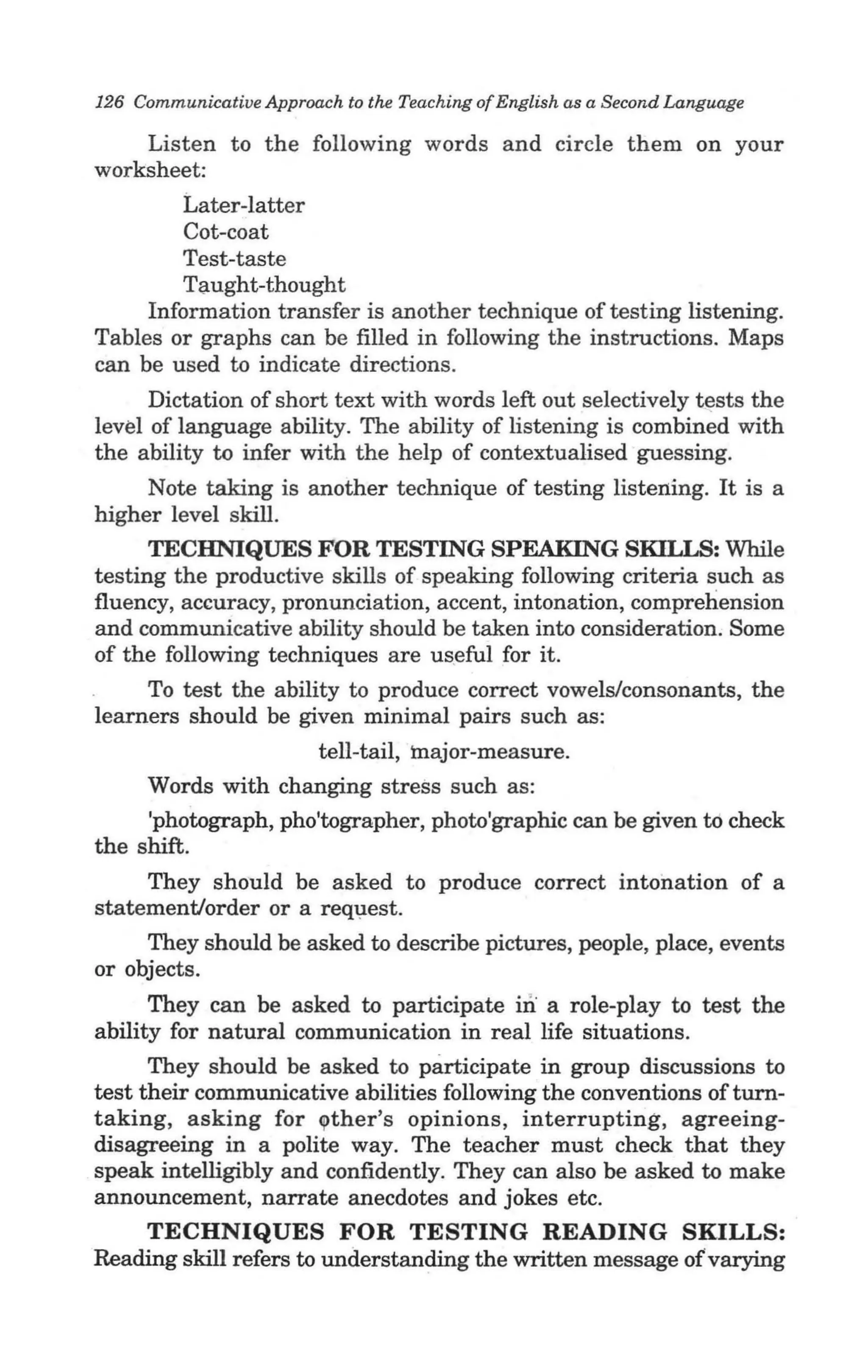 126 Communicative Approach to the Teaching of English as a Second Language

    Listen to the following words and circle them on your
worksheet:
        Later-latter
        Cot-coat
        Test-taste
        Taught-thought
     Information transfer is another technique of testing listening.
Tables or graphs can be filled in following the instructions. Maps
can be used to indicate directions.
      Dictation of short text with words left out selectively tests the
level of language ability. The ability of listening is combined with
the ability to infer with the help of contextualised guessing.
     Note taking is another technique of testing listening. It is a
higher level skill.
      TECHNIQUES FOR TESTING SPEAKING SKILLS: While
testing the productive skills of speaking following criteria such as
fluency, accuracy, pronunciation, accent, intonation, comprehension
and communicative ability should be taken into consideration. Some
of the following techniques are us.e ful for it.
     To test the ability to produce correct vowels/consonants, the
learners should be given minimal pairs such as:
                         tell-tail, major-measure.
     Words with changing stress such as:
     'photograph, pho'tographer, photo'graphic can be given to check
the shift.
     They should be asked to produce correct intonation of a
statement/order or a req1,lest.
     They should be asked to describe pictures, people, place, events
or objects.
      They can be asked to participate iIi a role-play to test the
ability for natural communication in real life situations.
      They should be asked to participate in group discussions to
test their communicative abilities following the conventions ofturn-
taking, asking for ~ther's opinions, interrupting, agreeing-
disagreeing in a polite way. The teacher must check that they
speak intelligibly and confidently. They can also be asked to make
announcement, narrate anecdotes and jokes etc.
    TECHNIQUES FOR TESTING READING SKILLS:
Reading skill refers to understanding the written message of varying
 