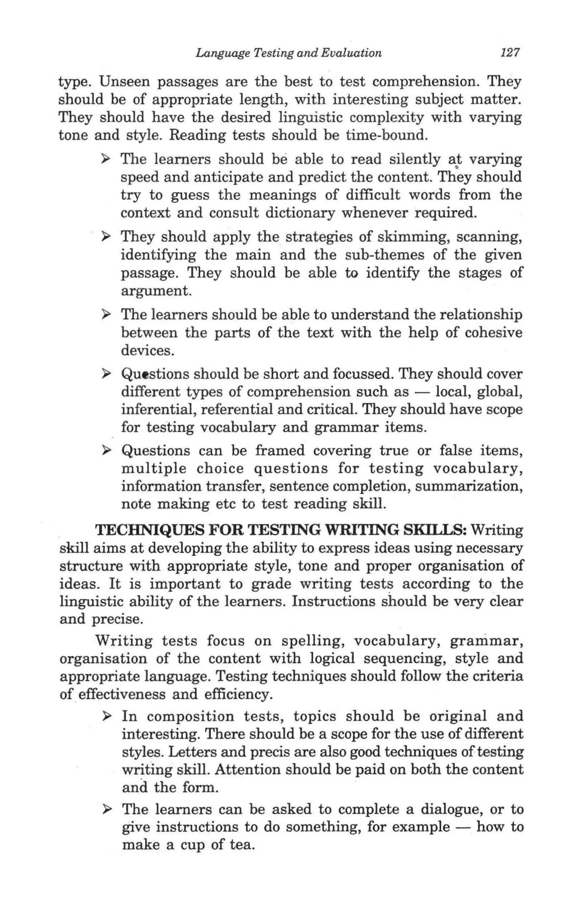 Language Testing and Evaluation                127

type. Unseen passages are the best to test comprehension. They
should be of appropriate length, with interesting subject matter.
They should have the desired linguistic complexity with varying
tone and style. Reading tests should be time-bound.
      ~   The learners should be able to read silently a~ varying
          speed and anticipate and predict the content. They should
          try to guess the meanings of difficult words from the
          context and consult dictionary whenever required.
      ~   They should apply the strategies of skimming, scanning,
          identifying the main and the sub-themes of the given
          passage. They should be able to identify the stages of
          argument.
      ~   The learners should be able to understand the relationship
          between the parts of the text with the help of cohesive
          devices.
      ~   Questions should be short and focussed. They should cover
          different types of comprehension such as - local, global,
          inferential, referential and critical. They should have scope
          for testing vocabulary and grammar items.
      ~   Questions can be framed covering true or false items,
          multiple choice questions for testing vocabulary,
          information transfer, sentence completion, summarization,
          note making etc to test reading skill.
      TECHNIQUES FOR TESTING WRITING SKILLS: Writing
skill aims at developing the ability to express ideas using necessary
structure with appropriate style, tone and proper organisation of
ideas. It is important to grade writing tests according to the
linguistic ability of the learners. Instructions should be very clear
and precise.
      Writing tests focus on spelling, vocabulary, grammar,
organisation of the content with logical sequencing, style and
appropriate language. Testing techniques should follow the criteria
of effectiveness and efficiency.
       ~ In composition tests, topics should be original and
          interesting. There should be a scope for the use of different
          styles. Letters and precis are also good techniques of testing
          writing skill. Attention should be paid on both the content
          and the form.
       ~ The learners can be asked to complete a dialogue, or to
          give instructions to do something, for example - how to
          make a cup of tea.
 