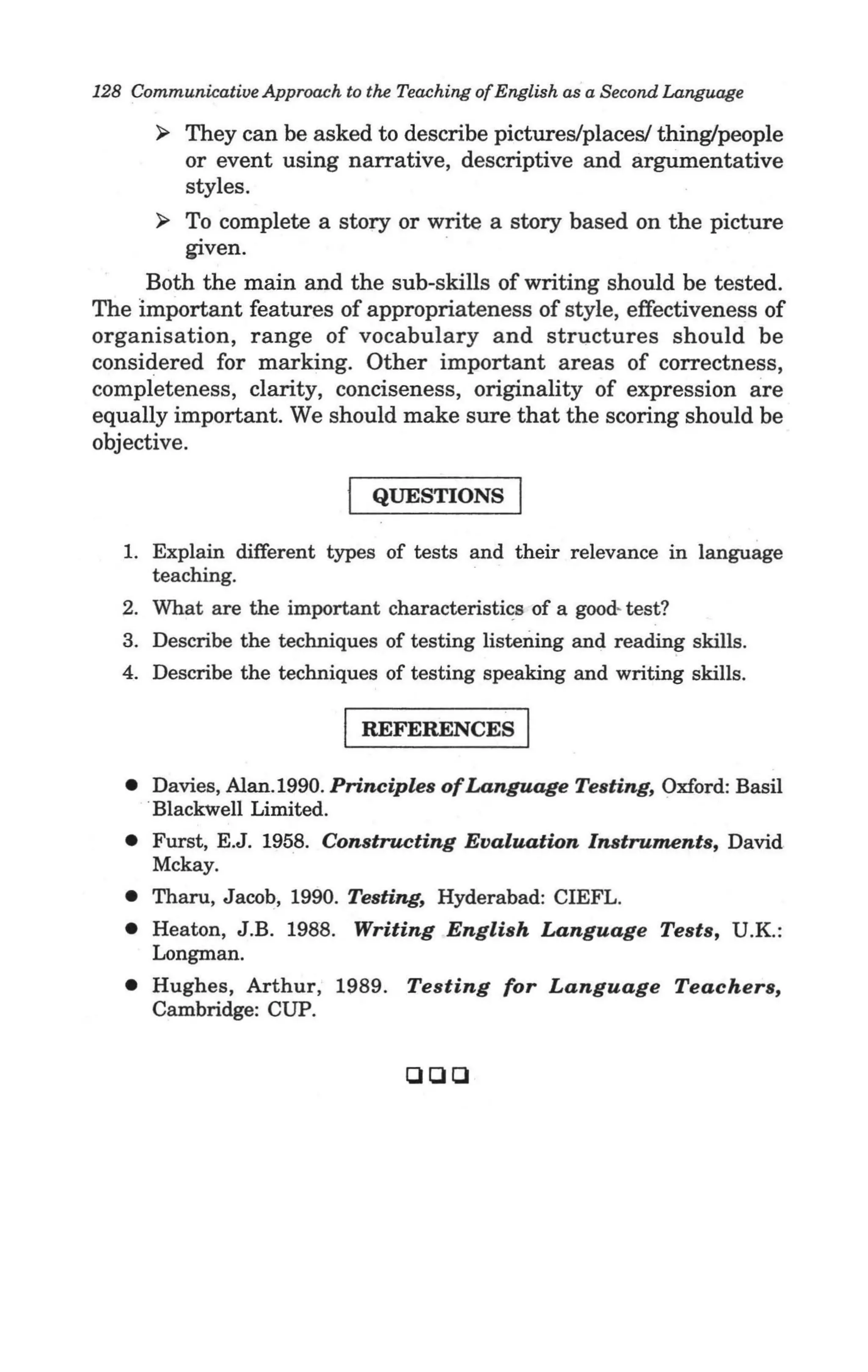 128 Communicative Approach to the Teaching of English as a Second Language

       ~  They can be asked to describe pictures/places/ thing/people
          or event using narrative, descriptive and argumentative
          styles.
       ~ To complete a story or write a story based on the picture
          given.
     Both the main and the sub-skills of writing should be tested.
The important features of appropriateness of style, effectiveness of
organisation, range of vocabulary and structures should be
considered for marking. Other important areas of correctness,
completeness, clarity, conciseness, originality of expression are
equally important. We should make sure that the scoring should be
objective.

                               QUESTIONS

   1. Explain different types of tests and their relevance in language
      teaching.
   2. What are the important characteristics of a good- test?
   3. Describe the techniques of testing listening and reading skills.
   4. Describe the techniques of testing speaking and writing skills.

                            I REFERENCES I
   • Davies, Alan. 1990. Principles ofLanguage Testing, Oxford: Basil
     .Blackwell Limited.
   • Furst, E.J. 1958. Constructing Evaluation Instruments, David
     Mckay.
   • Tharu, Jacob, 1990. Testing, Hyderabad: CIEFL.
   • Heaton, J .B. 1988. Writing English Language Tests, U.K.:
     Longman.
   • Hughes, Arthur, 1989. Testing for Language Teachers,
     Cambridge: CUP.


                                   CHJQ
 